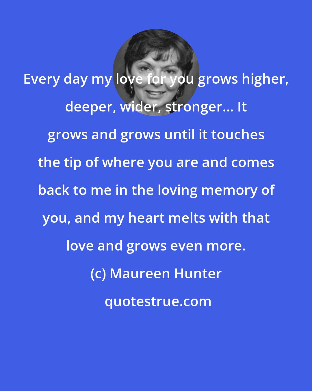Maureen Hunter: Every day my love for you grows higher, deeper, wider, stronger... It grows and grows until it touches the tip of where you are and comes back to me in the loving memory of you, and my heart melts with that love and grows even more.