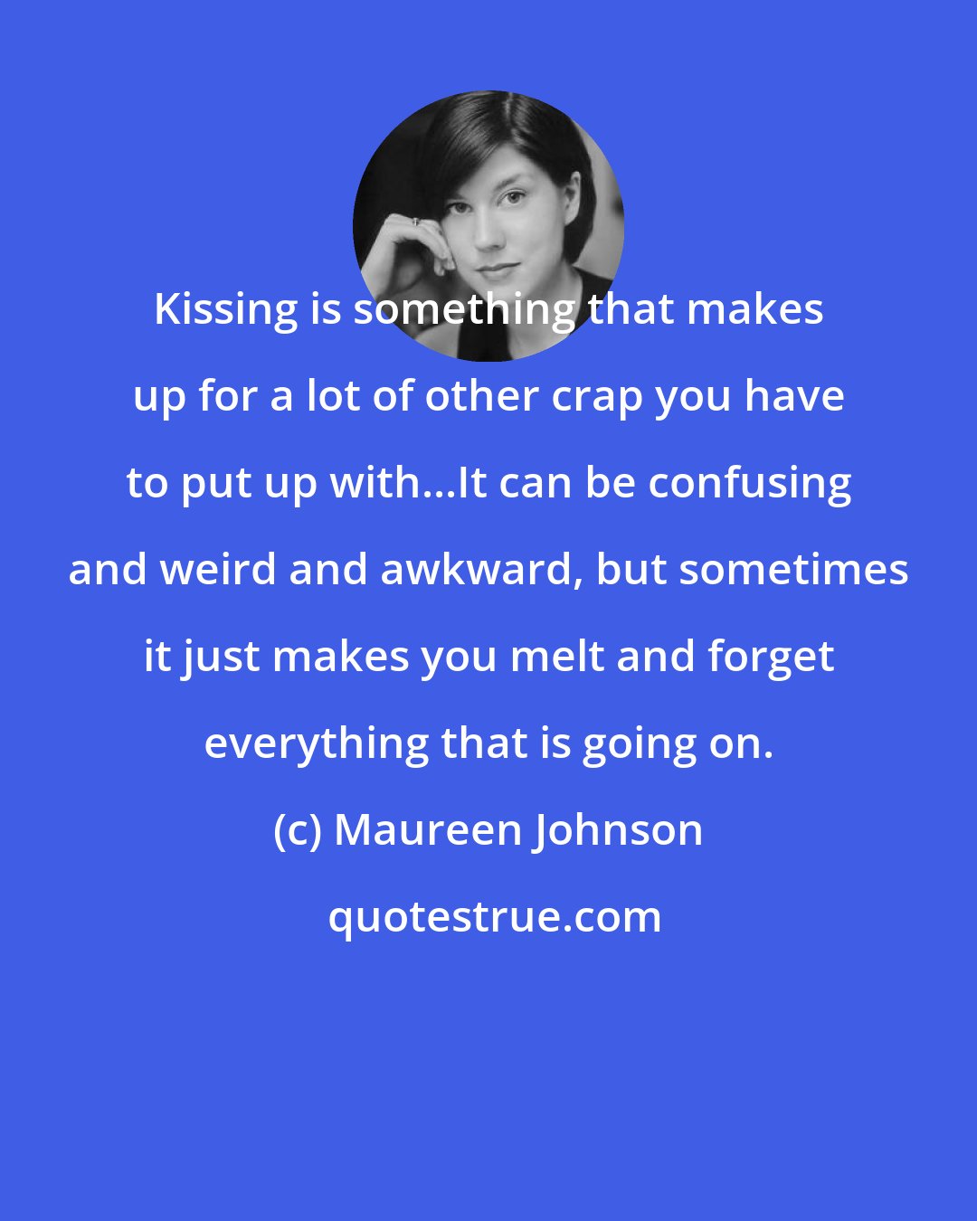 Maureen Johnson: Kissing is something that makes up for a lot of other crap you have to put up with...It can be confusing and weird and awkward, but sometimes it just makes you melt and forget everything that is going on.