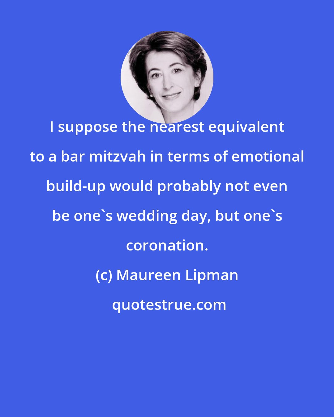 Maureen Lipman: I suppose the nearest equivalent to a bar mitzvah in terms of emotional build-up would probably not even be one's wedding day, but one's coronation.
