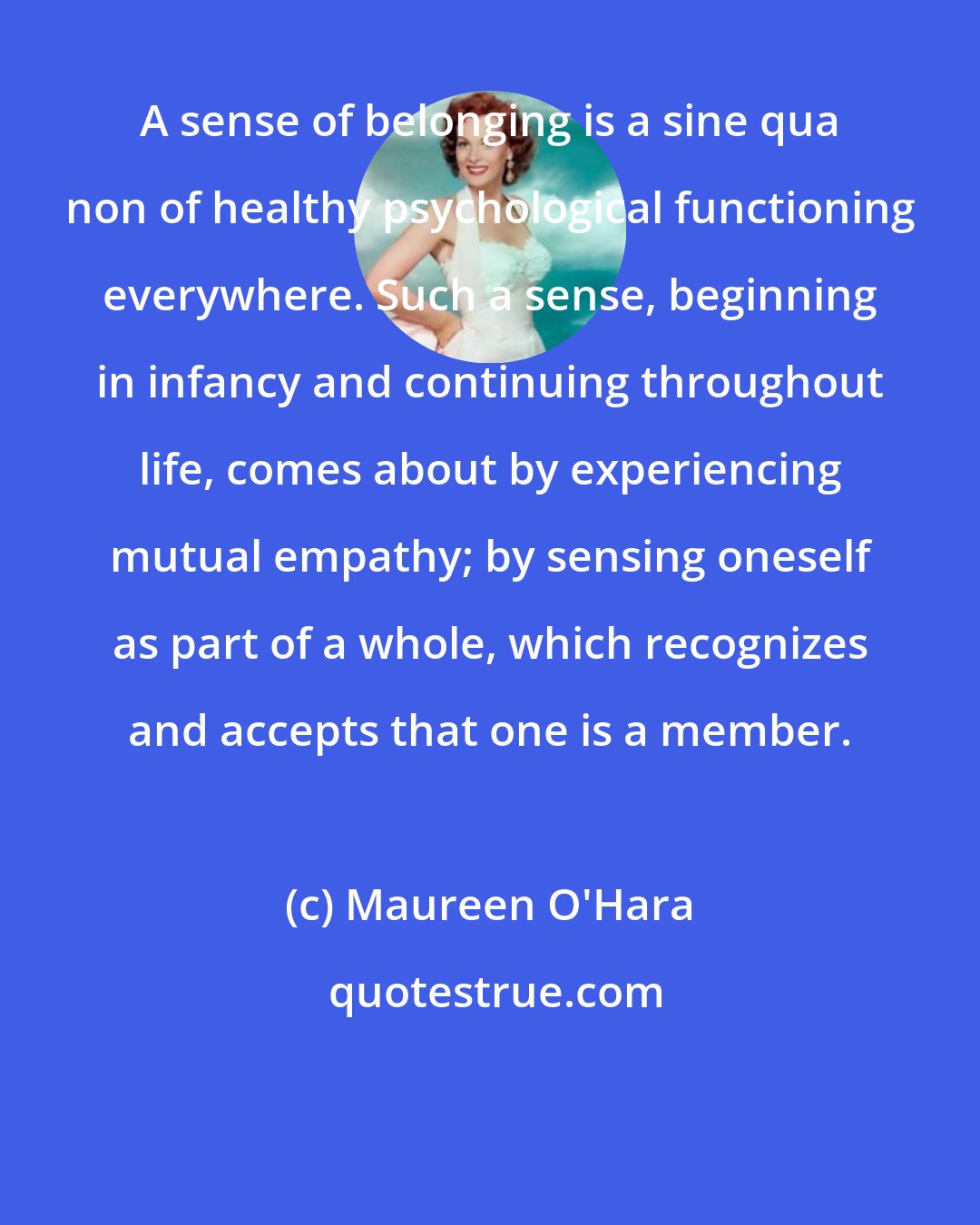 Maureen O'Hara: A sense of belonging is a sine qua non of healthy psychological functioning everywhere. Such a sense, beginning in infancy and continuing throughout life, comes about by experiencing mutual empathy; by sensing oneself as part of a whole, which recognizes and accepts that one is a member.