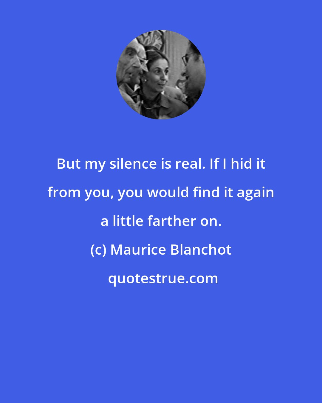 Maurice Blanchot: But my silence is real. If I hid it from you, you would find it again a little farther on.