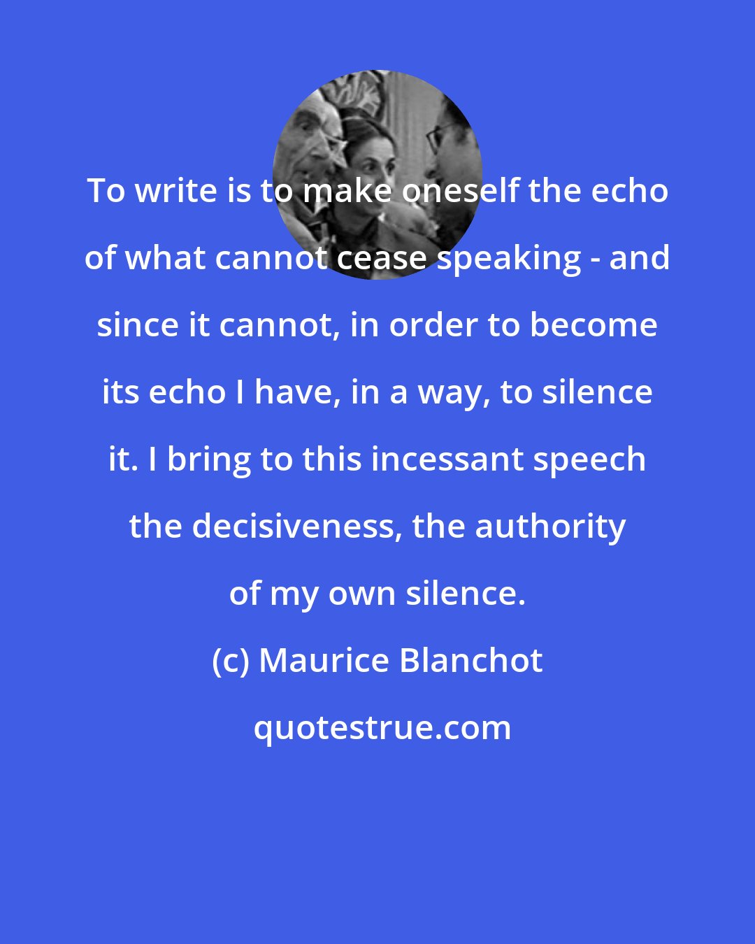 Maurice Blanchot: To write is to make oneself the echo of what cannot cease speaking - and since it cannot, in order to become its echo I have, in a way, to silence it. I bring to this incessant speech the decisiveness, the authority of my own silence.