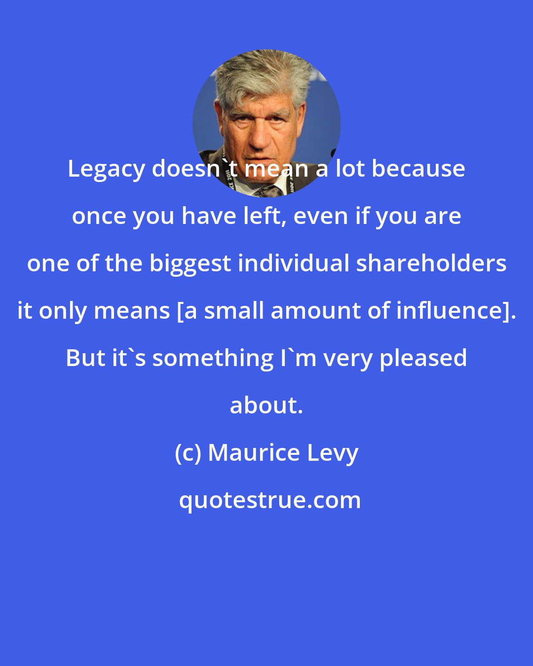 Maurice Levy: Legacy doesn't mean a lot because once you have left, even if you are one of the biggest individual shareholders it only means [a small amount of influence]. But it's something I'm very pleased about.
