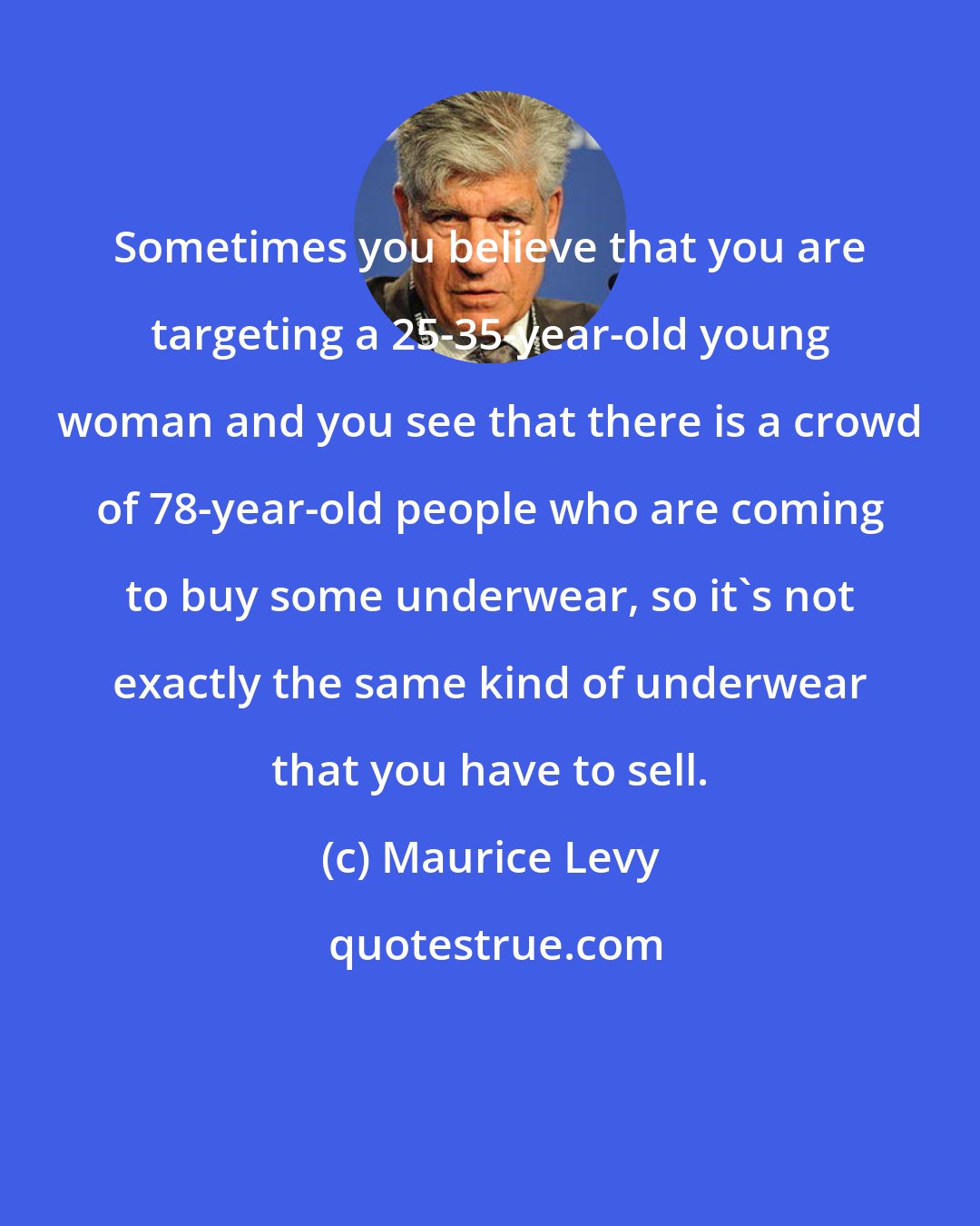 Maurice Levy: Sometimes you believe that you are targeting a 25-35-year-old young woman and you see that there is a crowd of 78-year-old people who are coming to buy some underwear, so it's not exactly the same kind of underwear that you have to sell.