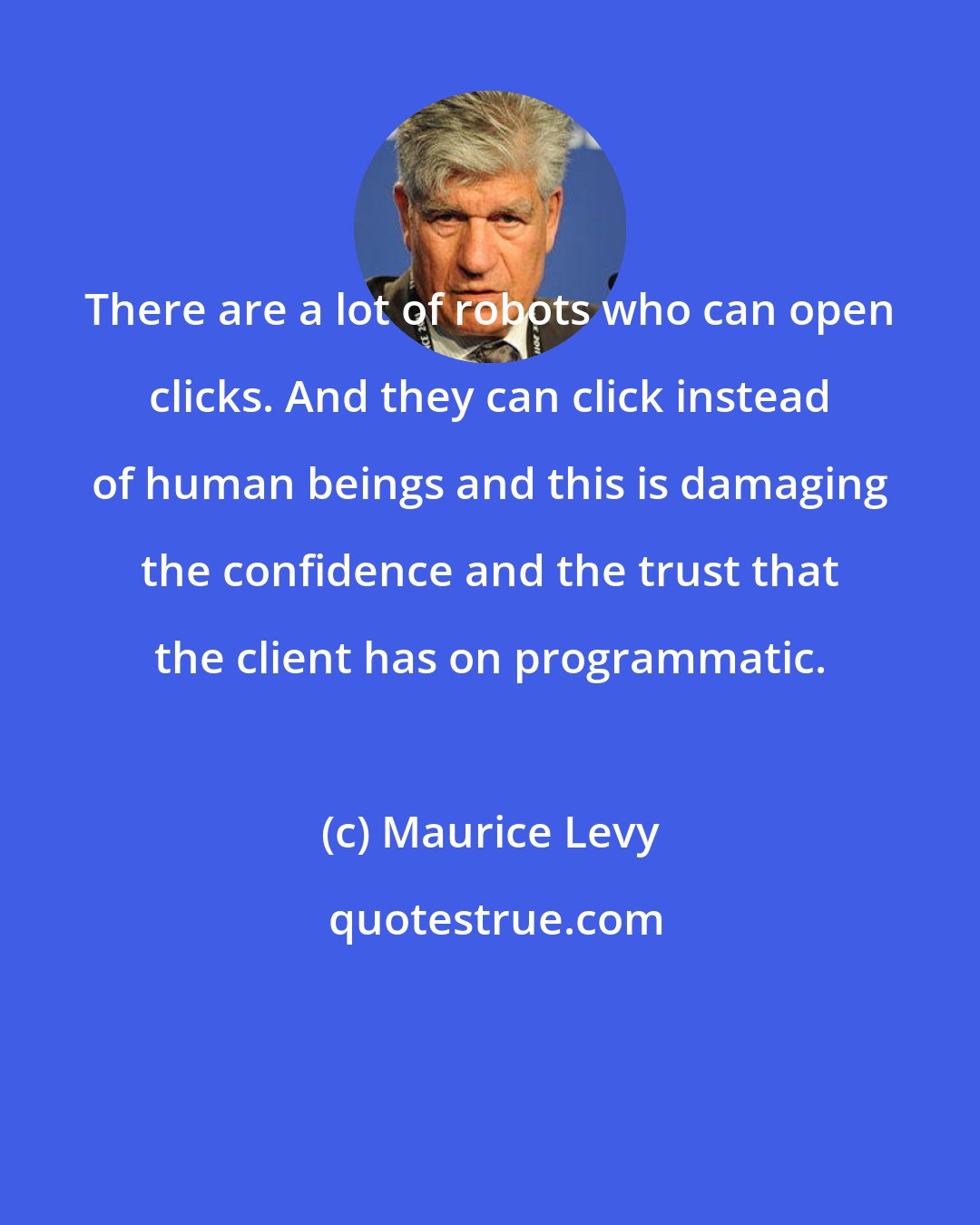 Maurice Levy: There are a lot of robots who can open clicks. And they can click instead of human beings and this is damaging the confidence and the trust that the client has on programmatic.