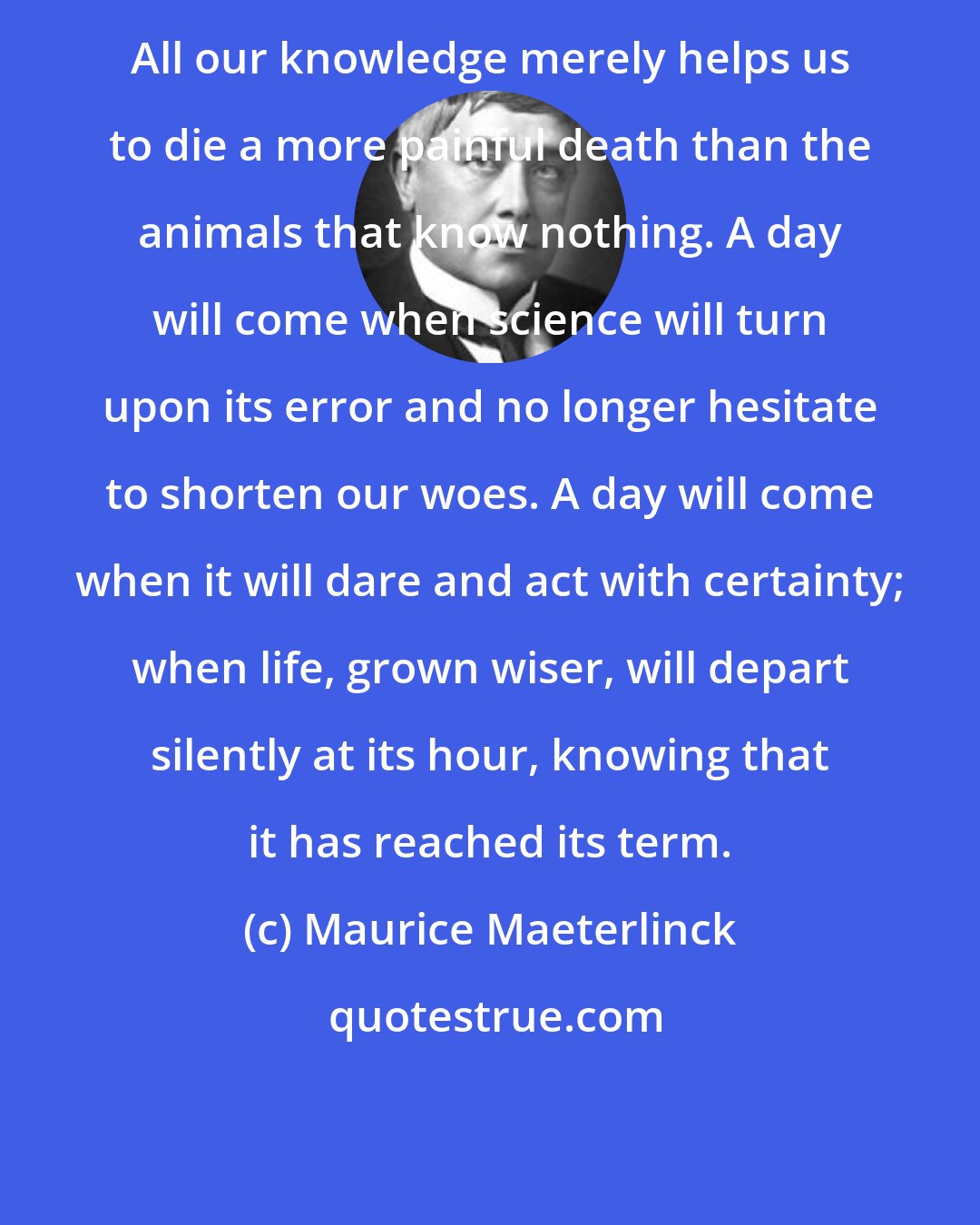Maurice Maeterlinck: All our knowledge merely helps us to die a more painful death than the animals that know nothing. A day will come when science will turn upon its error and no longer hesitate to shorten our woes. A day will come when it will dare and act with certainty; when life, grown wiser, will depart silently at its hour, knowing that it has reached its term.