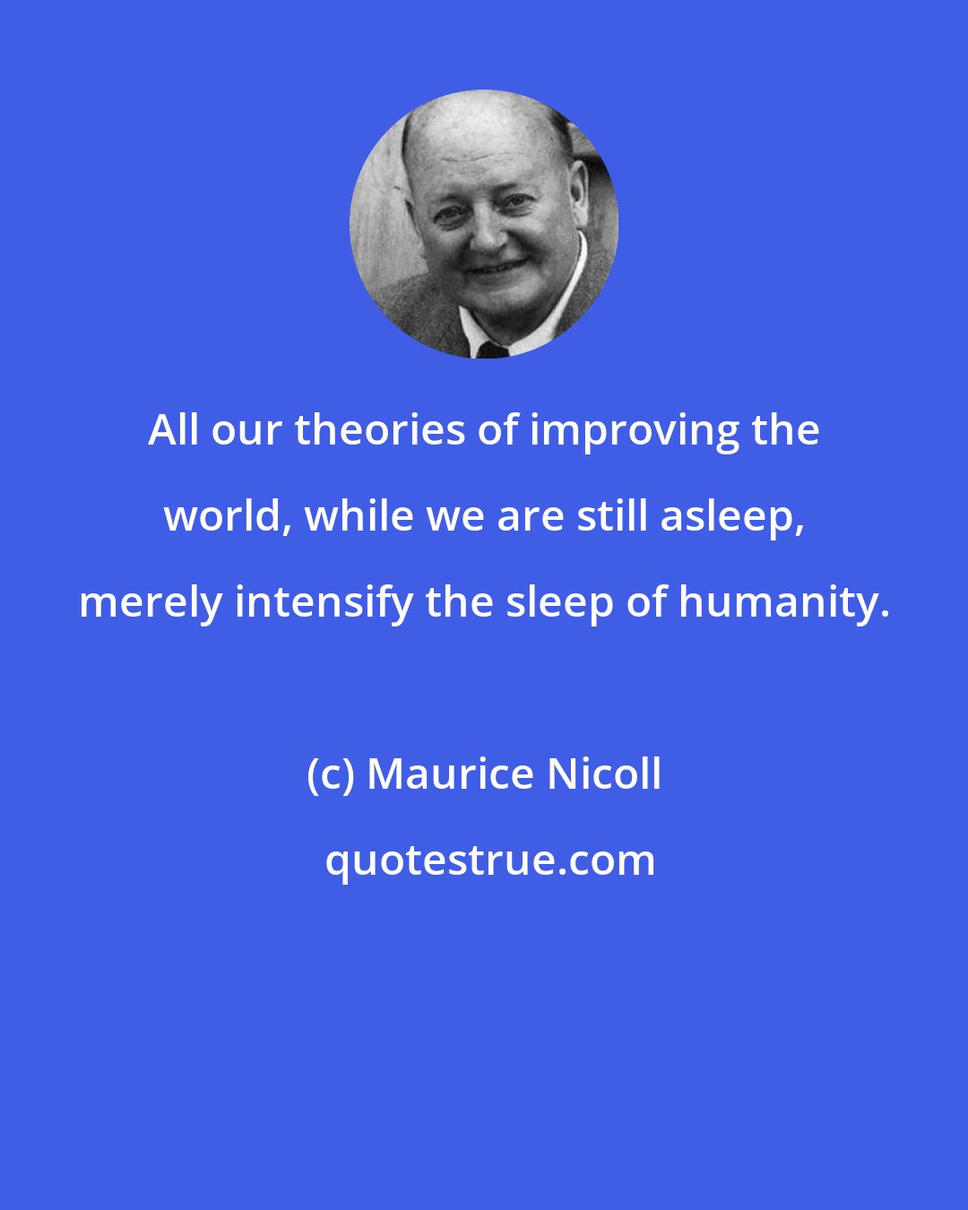 Maurice Nicoll: All our theories of improving the world, while we are still asleep, merely intensify the sleep of humanity.