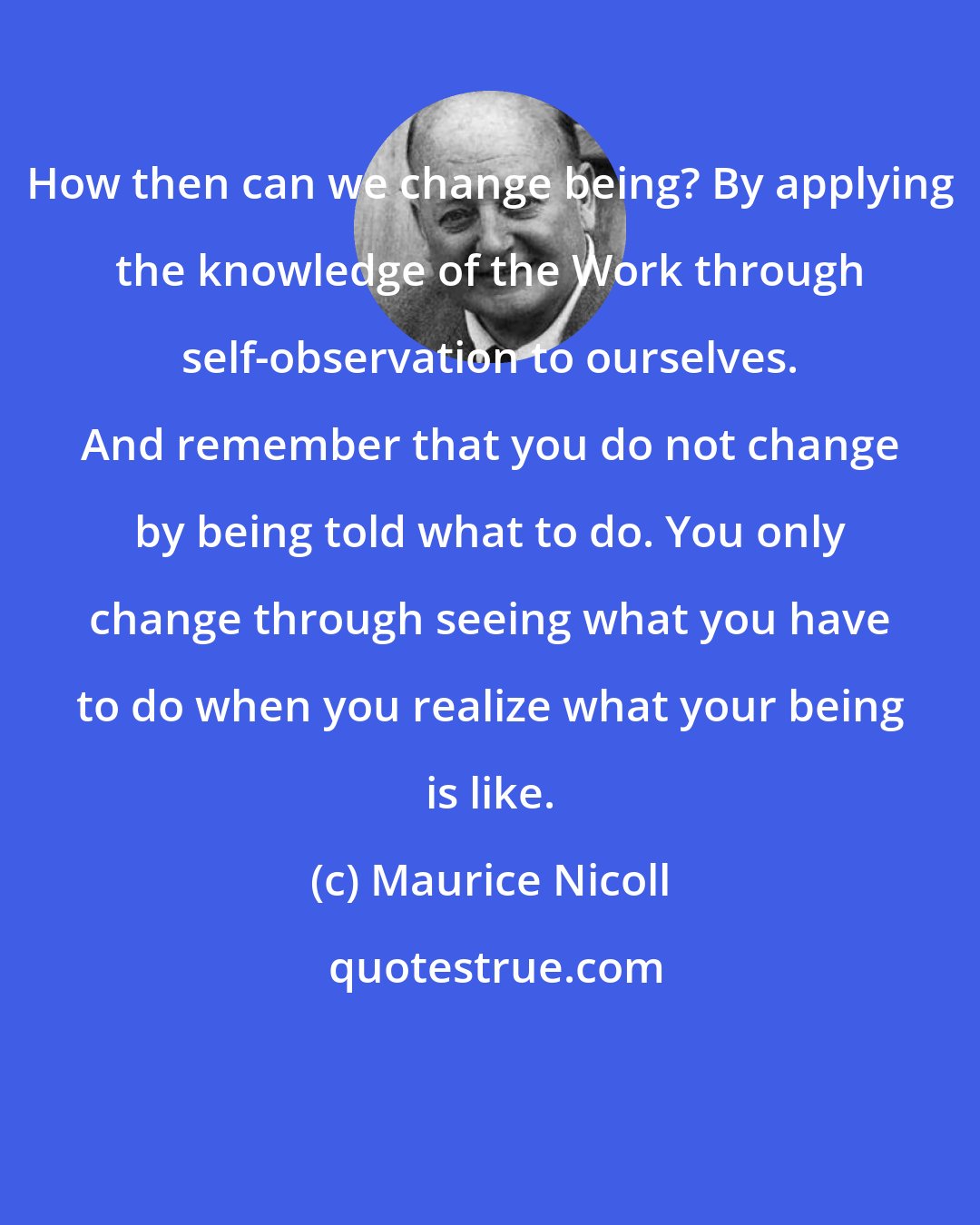 Maurice Nicoll: How then can we change being? By applying the knowledge of the Work through self-observation to ourselves. And remember that you do not change by being told what to do. You only change through seeing what you have to do when you realize what your being is like.