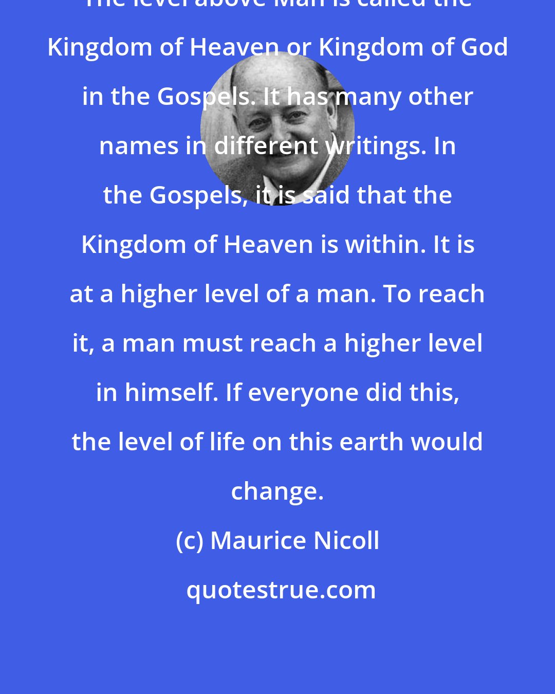 Maurice Nicoll: The level above Man is called the Kingdom of Heaven or Kingdom of God in the Gospels. It has many other names in different writings. In the Gospels, it is said that the Kingdom of Heaven is within. It is at a higher level of a man. To reach it, a man must reach a higher level in himself. If everyone did this, the level of life on this earth would change.