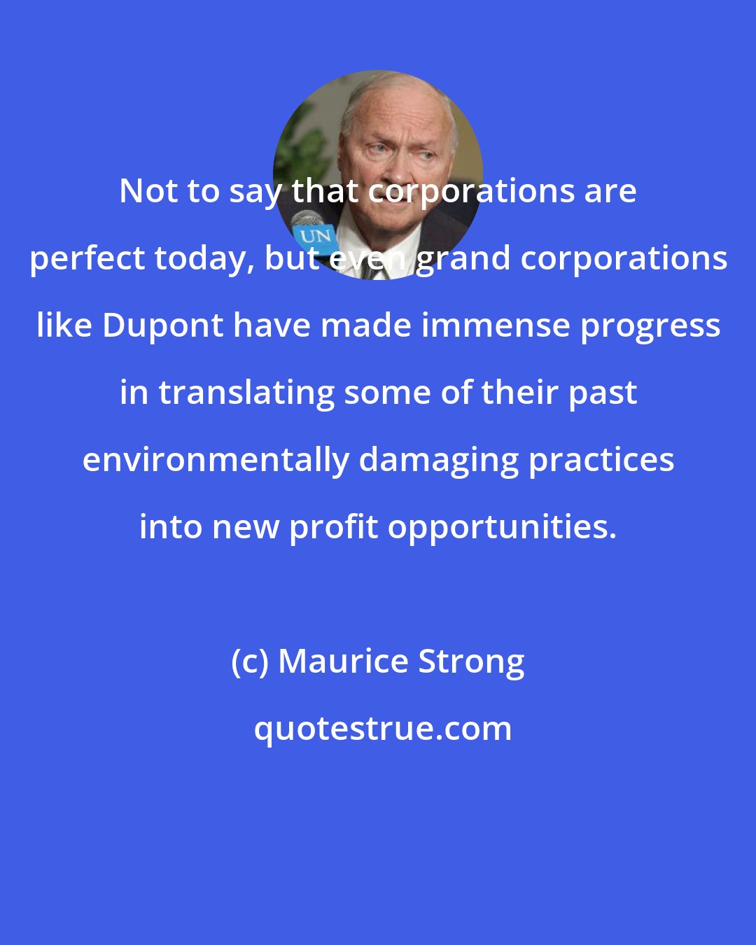 Maurice Strong: Not to say that corporations are perfect today, but even grand corporations like Dupont have made immense progress in translating some of their past environmentally damaging practices into new profit opportunities.