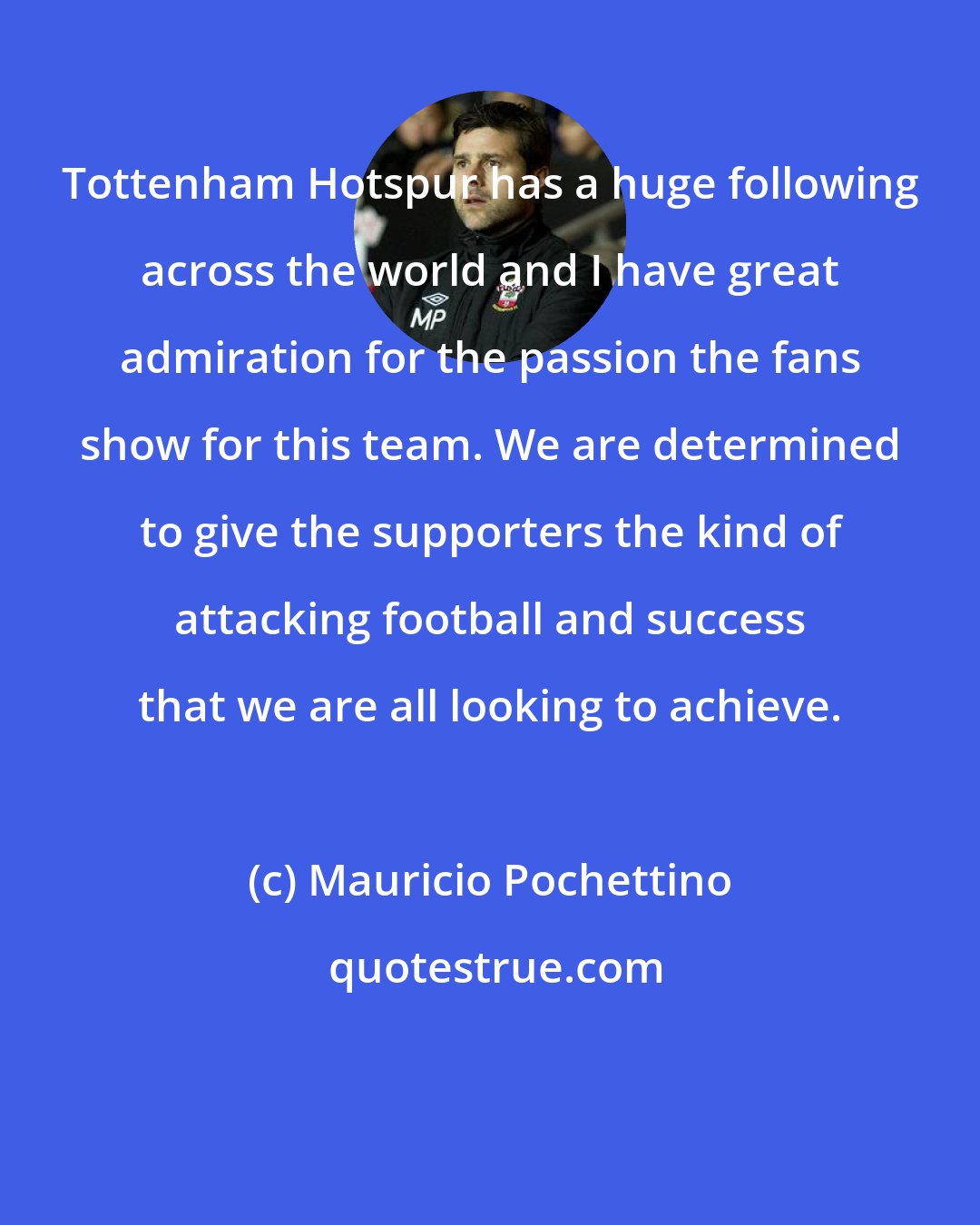 Mauricio Pochettino: Tottenham Hotspur has a huge following across the world and I have great admiration for the passion the fans show for this team. We are determined to give the supporters the kind of attacking football and success that we are all looking to achieve.