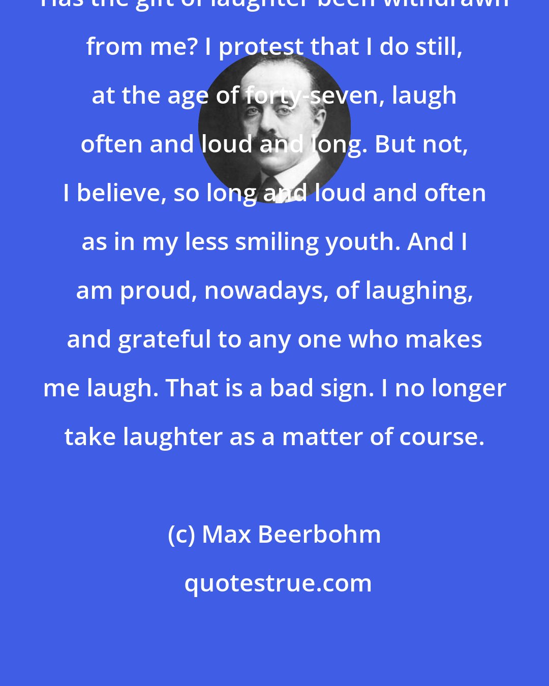 Max Beerbohm: Has the gift of laughter been withdrawn from me? I protest that I do still, at the age of forty-seven, laugh often and loud and long. But not, I believe, so long and loud and often as in my less smiling youth. And I am proud, nowadays, of laughing, and grateful to any one who makes me laugh. That is a bad sign. I no longer take laughter as a matter of course.
