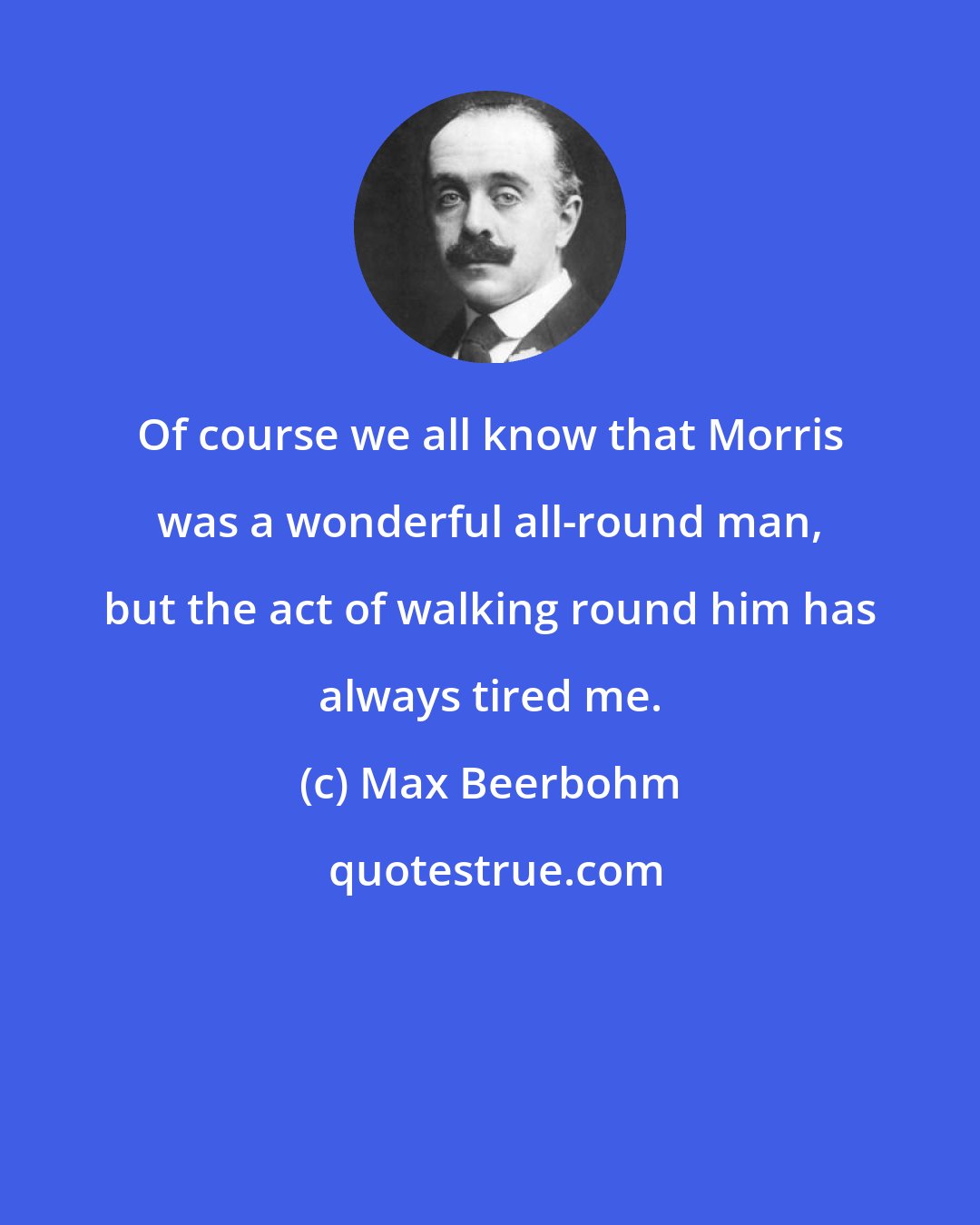 Max Beerbohm: Of course we all know that Morris was a wonderful all-round man, but the act of walking round him has always tired me.