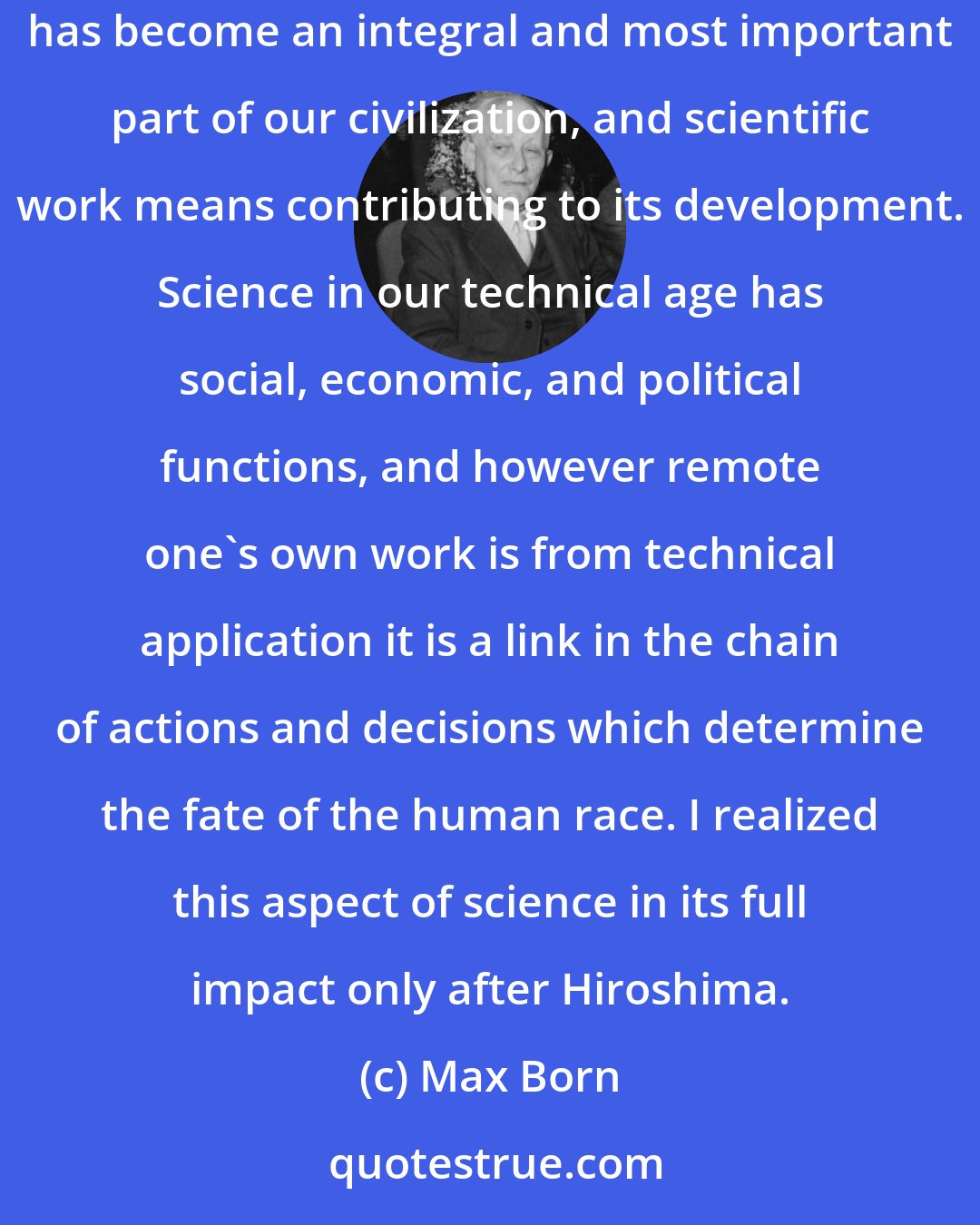 Max Born: During my span of life science has become a matter of public concern and the l'art pour l'art standpoint of my youth is now obsolete. Science has become an integral and most important part of our civilization, and scientific work means contributing to its development. Science in our technical age has social, economic, and political functions, and however remote one's own work is from technical application it is a link in the chain of actions and decisions which determine the fate of the human race. I realized this aspect of science in its full impact only after Hiroshima.
