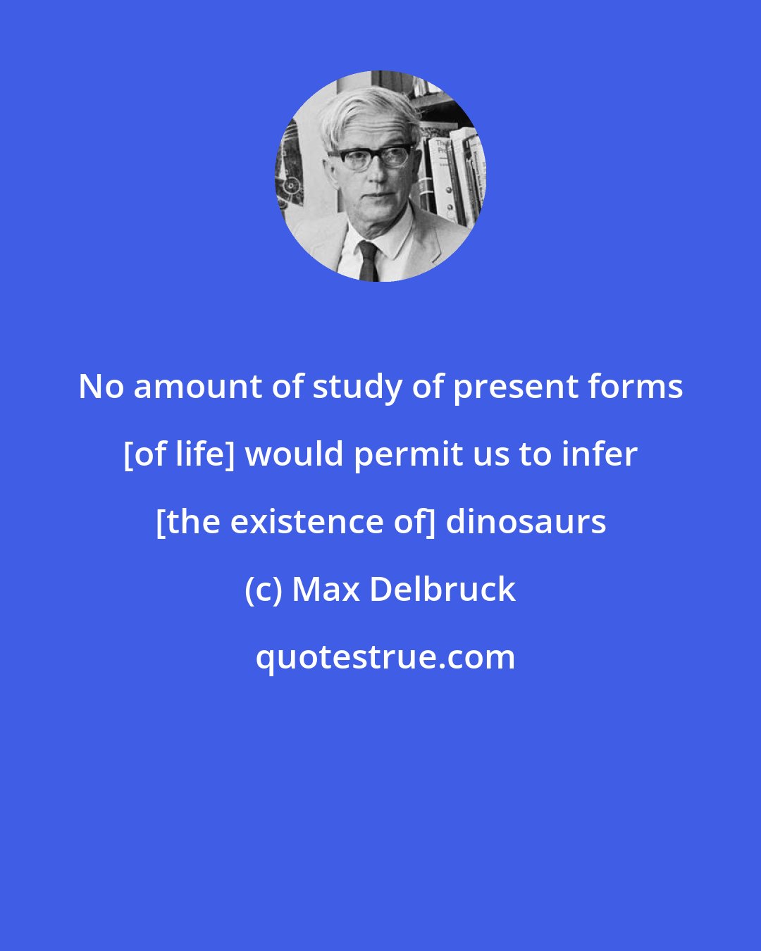 Max Delbruck: No amount of study of present forms [of life] would permit us to infer [the existence of] dinosaurs