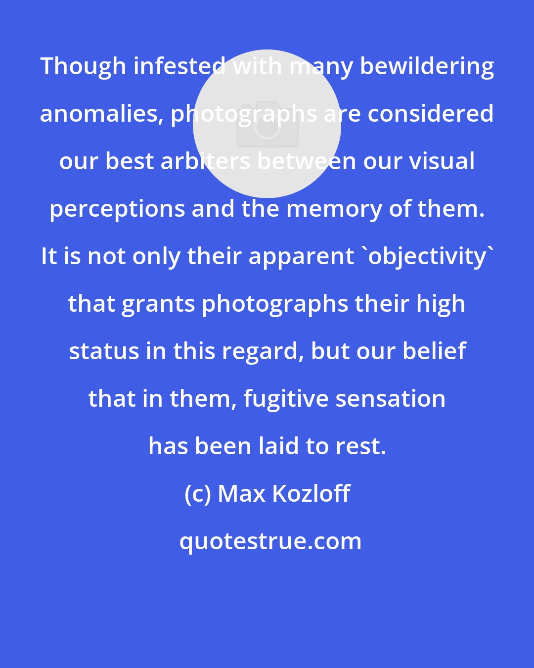 Max Kozloff: Though infested with many bewildering anomalies, photographs are considered our best arbiters between our visual perceptions and the memory of them. It is not only their apparent 'objectivity' that grants photographs their high status in this regard, but our belief that in them, fugitive sensation has been laid to rest.