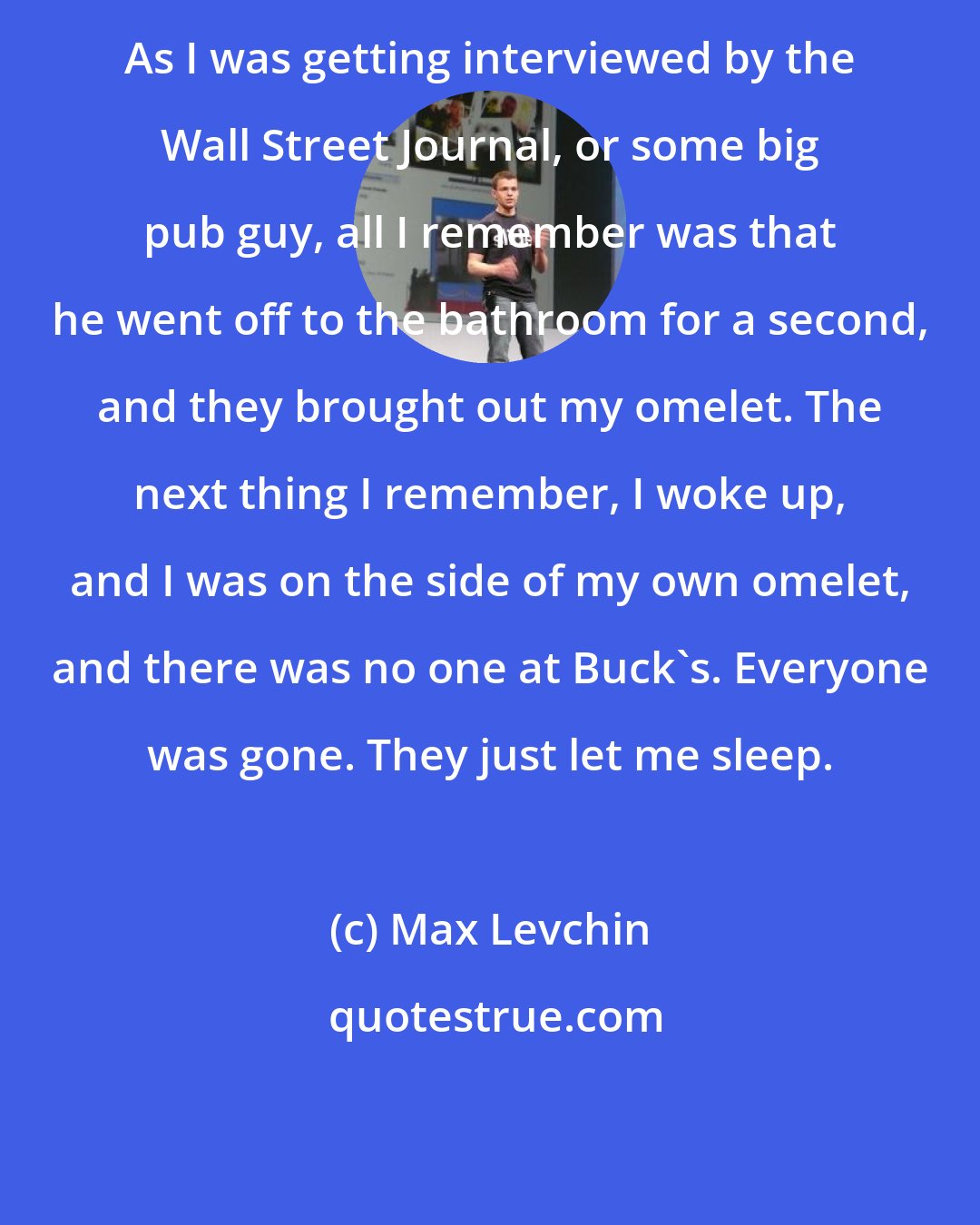 Max Levchin: As I was getting interviewed by the Wall Street Journal, or some big pub guy, all I remember was that he went off to the bathroom for a second, and they brought out my omelet. The next thing I remember, I woke up, and I was on the side of my own omelet, and there was no one at Buck's. Everyone was gone. They just let me sleep.