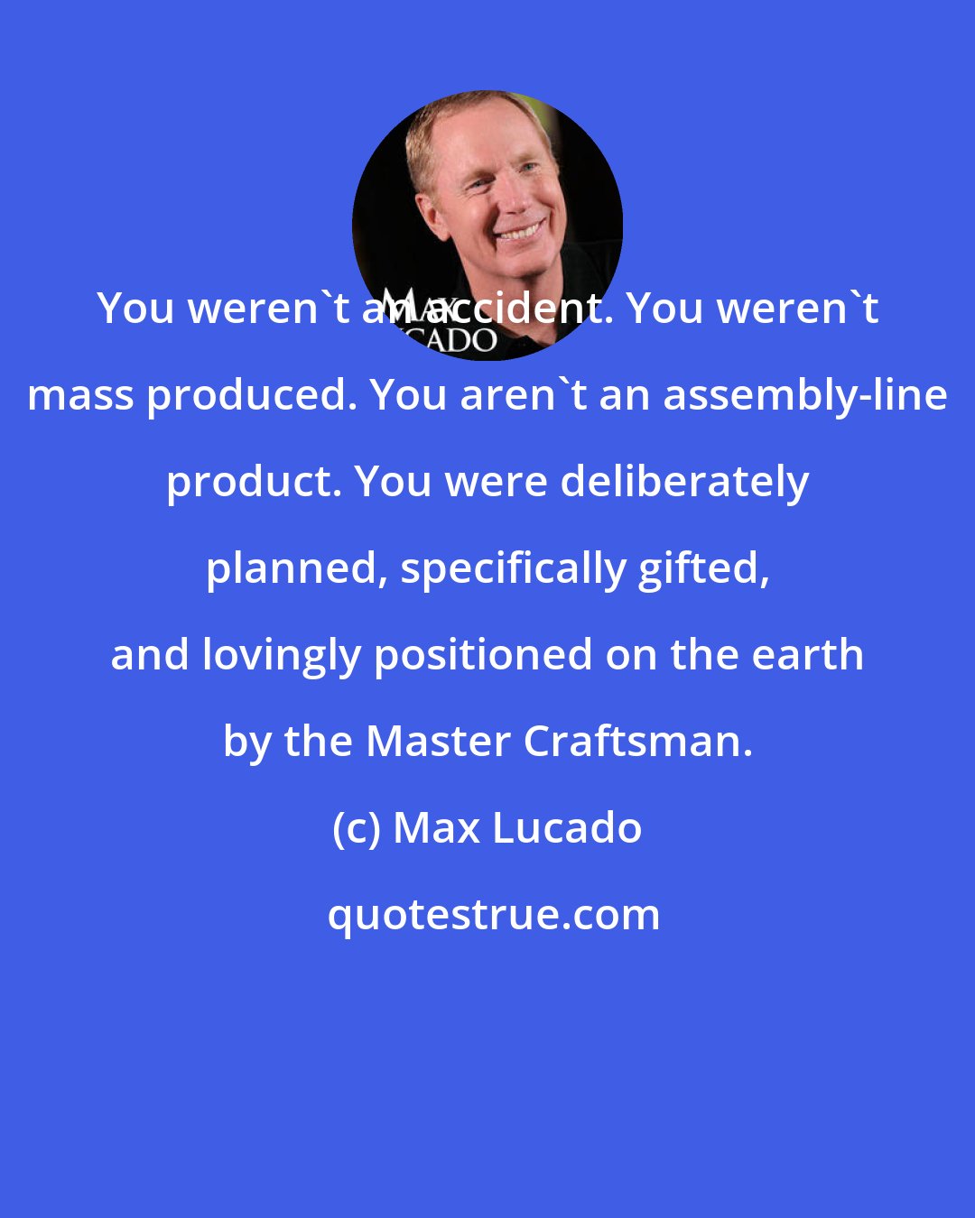 Max Lucado: You weren't an accident. You weren't mass produced. You aren't an assembly-line product. You were deliberately planned, specifically gifted, and lovingly positioned on the earth by the Master Craftsman.