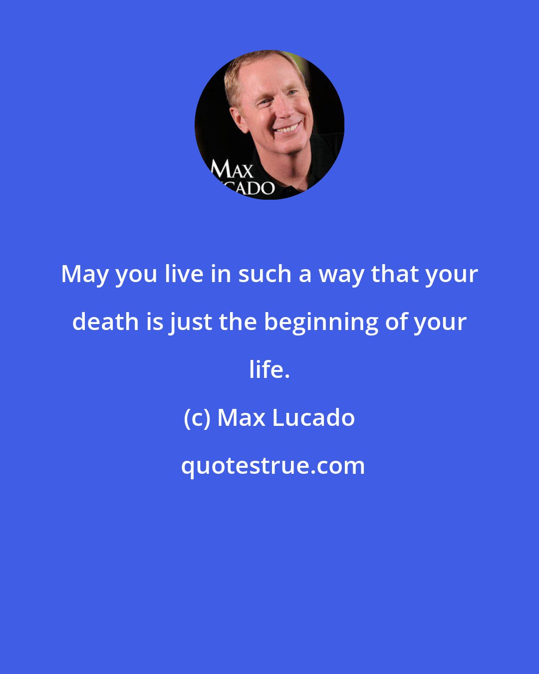 Max Lucado: May you live in such a way that your death is just the beginning of your life.