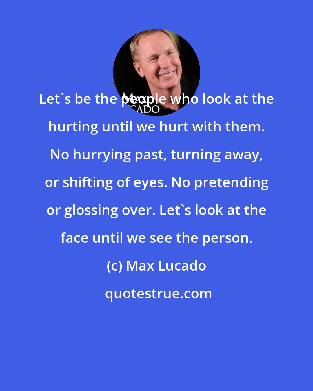 Max Lucado: Let's be the people who look at the hurting until we hurt with them. No hurrying past, turning away, or shifting of eyes. No pretending or glossing over. Let's look at the face until we see the person.
