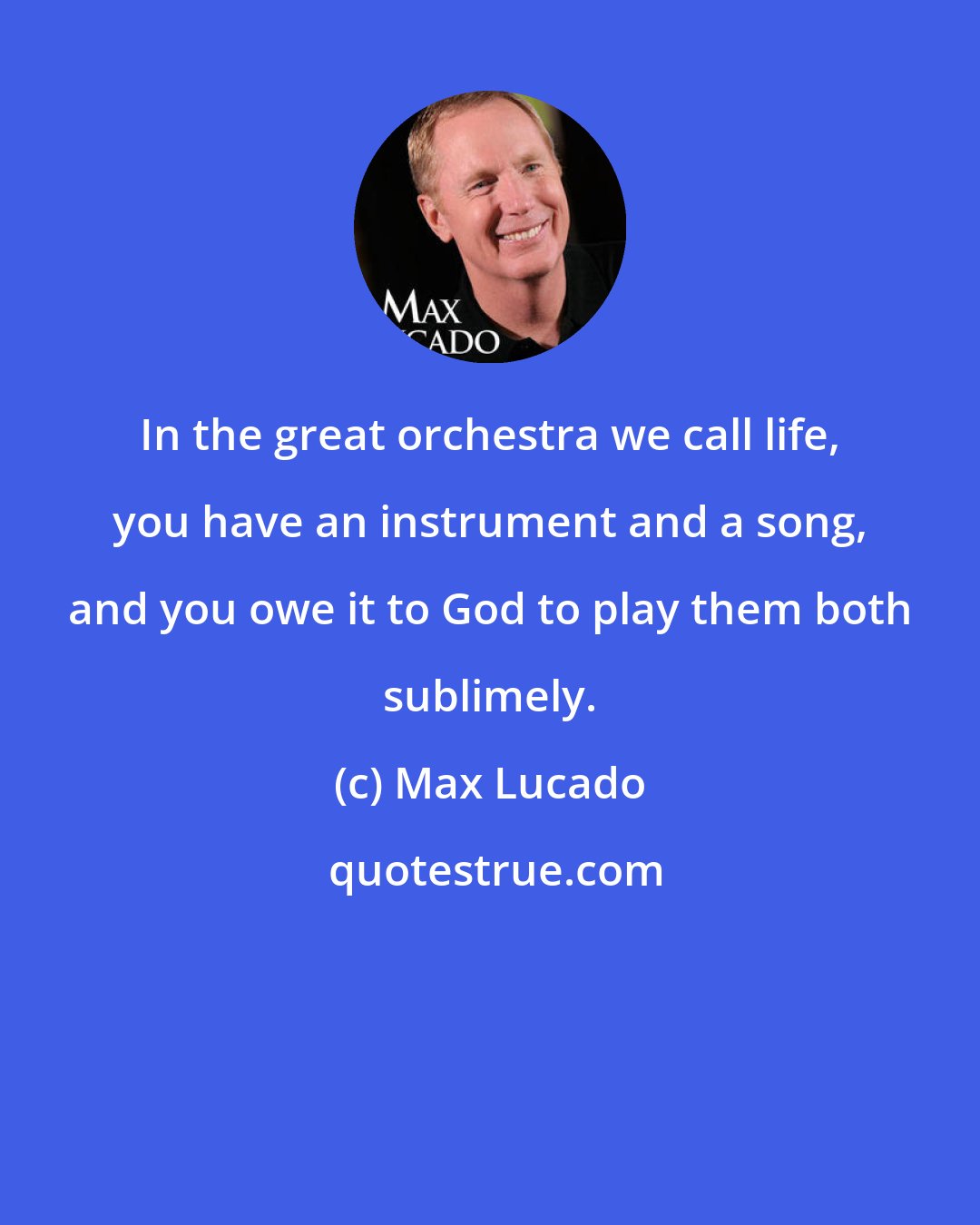 Max Lucado: In the great orchestra we call life, you have an instrument and a song, and you owe it to God to play them both sublimely.