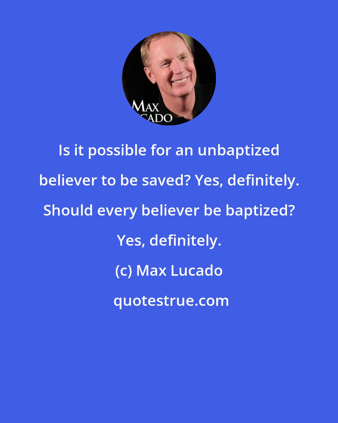 Max Lucado: Is it possible for an unbaptized believer to be saved? Yes, definitely. Should every believer be baptized? Yes, definitely.
