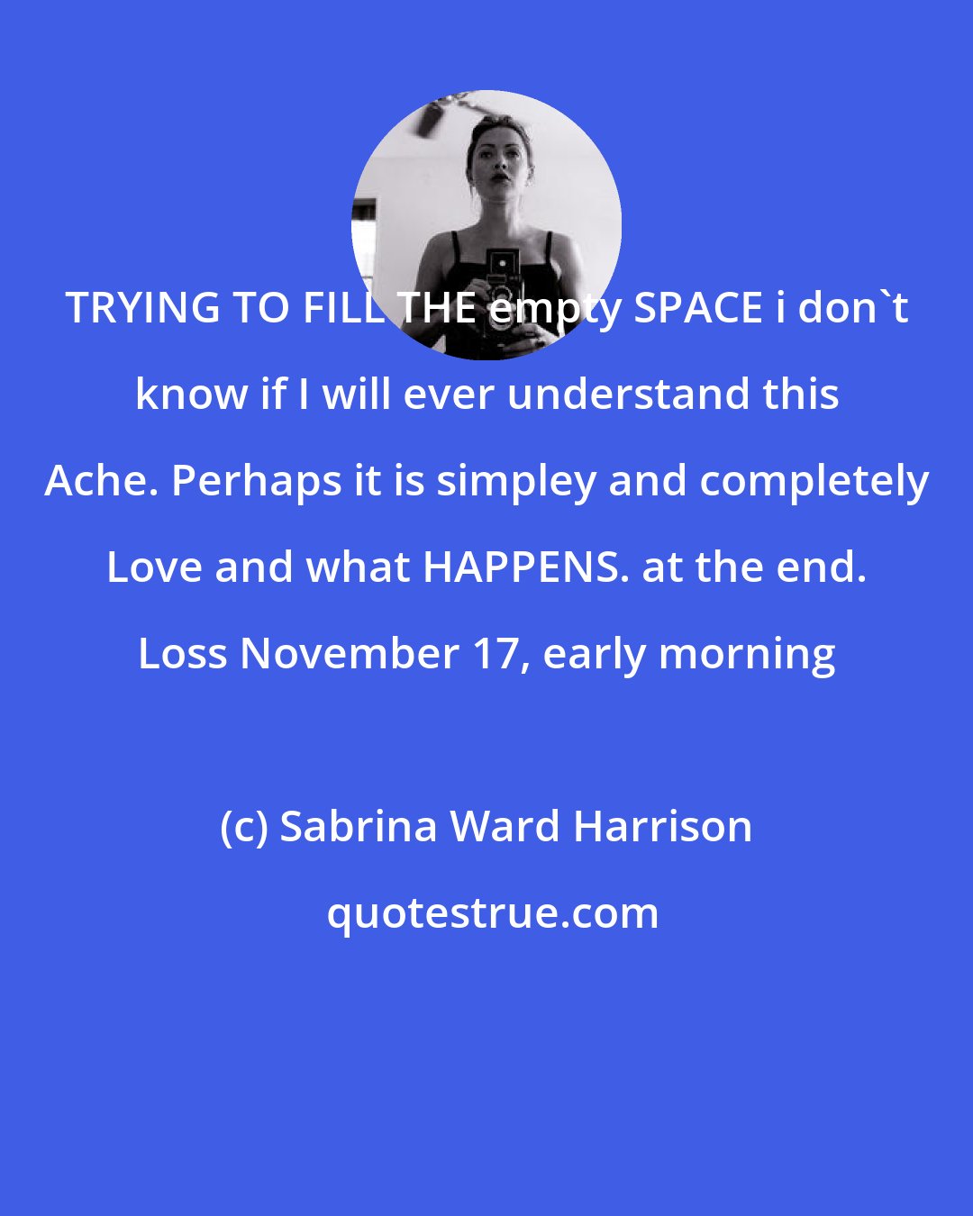 Sabrina Ward Harrison: TRYING TO FILL THE empty SPACE i don't know if I will ever understand this Ache. Perhaps it is simpley and completely Love and what HAPPENS. at the end. Loss November 17, early morning