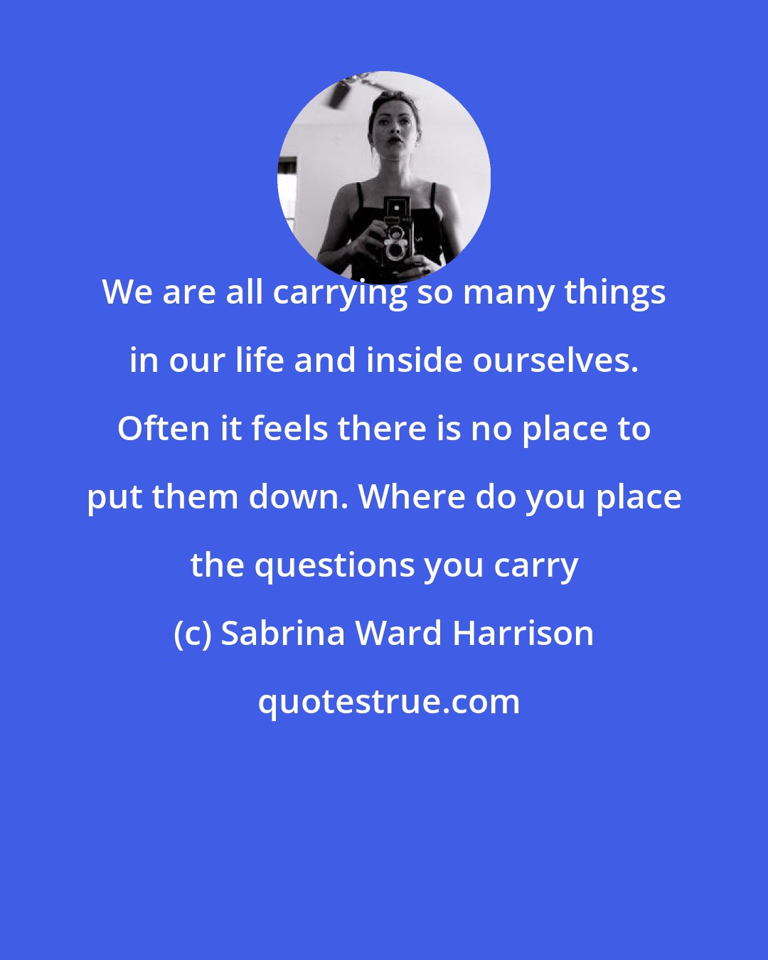 Sabrina Ward Harrison: We are all carrying so many things in our life and inside ourselves. Often it feels there is no place to put them down. Where do you place the questions you carry