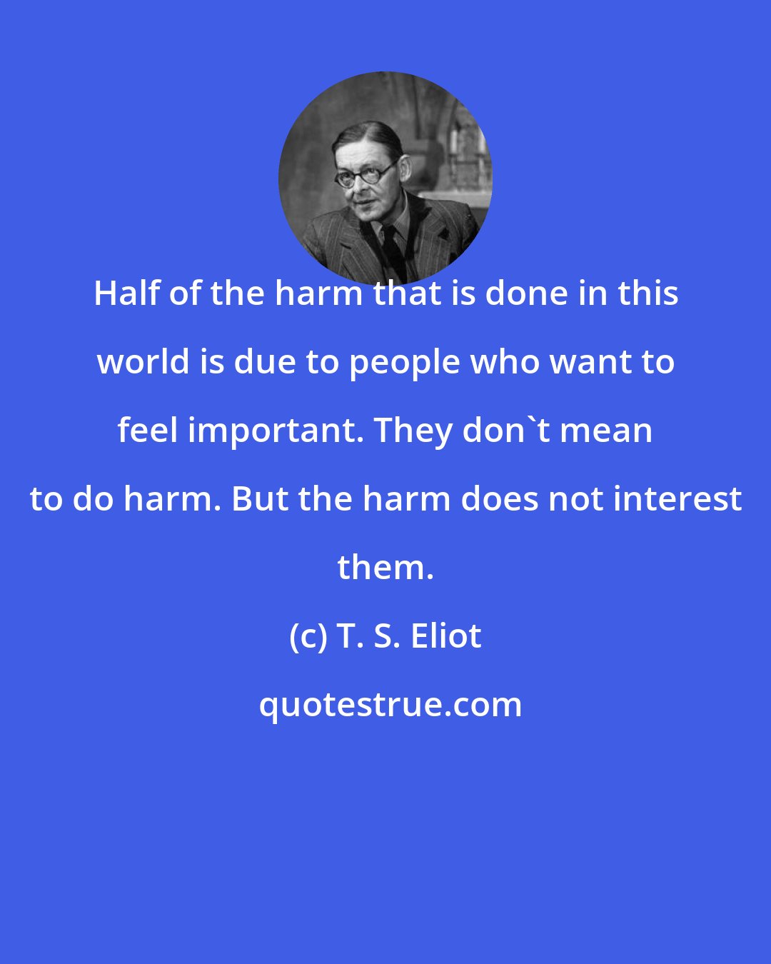 T. S. Eliot: Half of the harm that is done in this world is due to people who want to feel important. They don't mean to do harm. But the harm does not interest them.