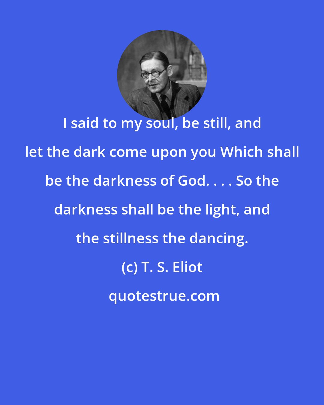 T. S. Eliot: I said to my soul, be still, and let the dark come upon you Which shall be the darkness of God. . . . So the darkness shall be the light, and the stillness the dancing.