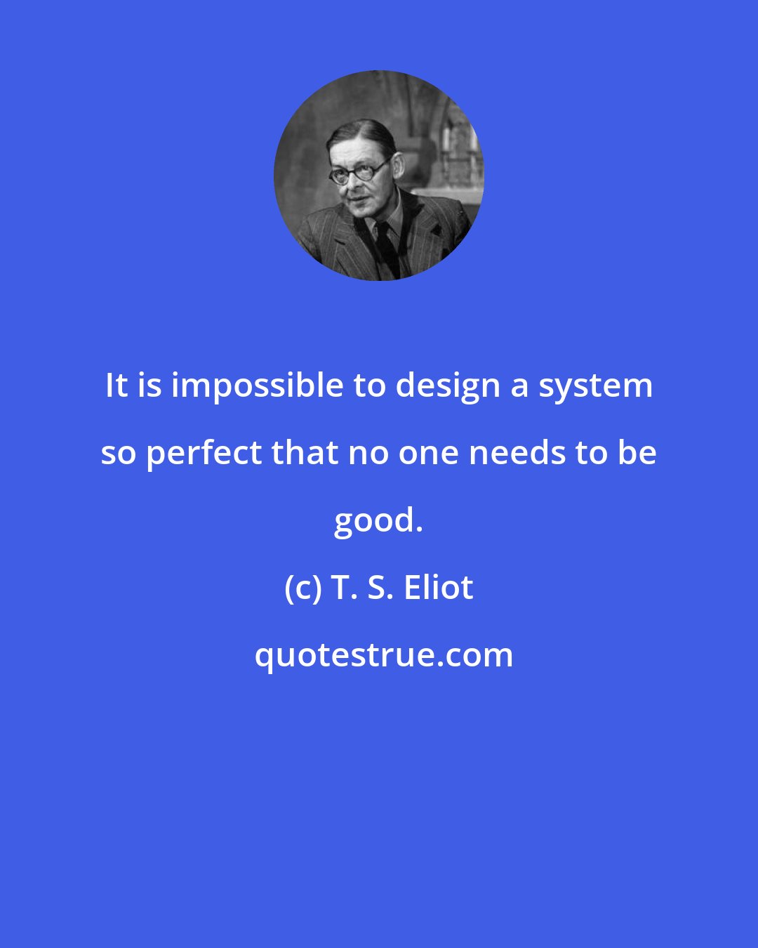 T. S. Eliot: It is impossible to design a system so perfect that no one needs to be good.