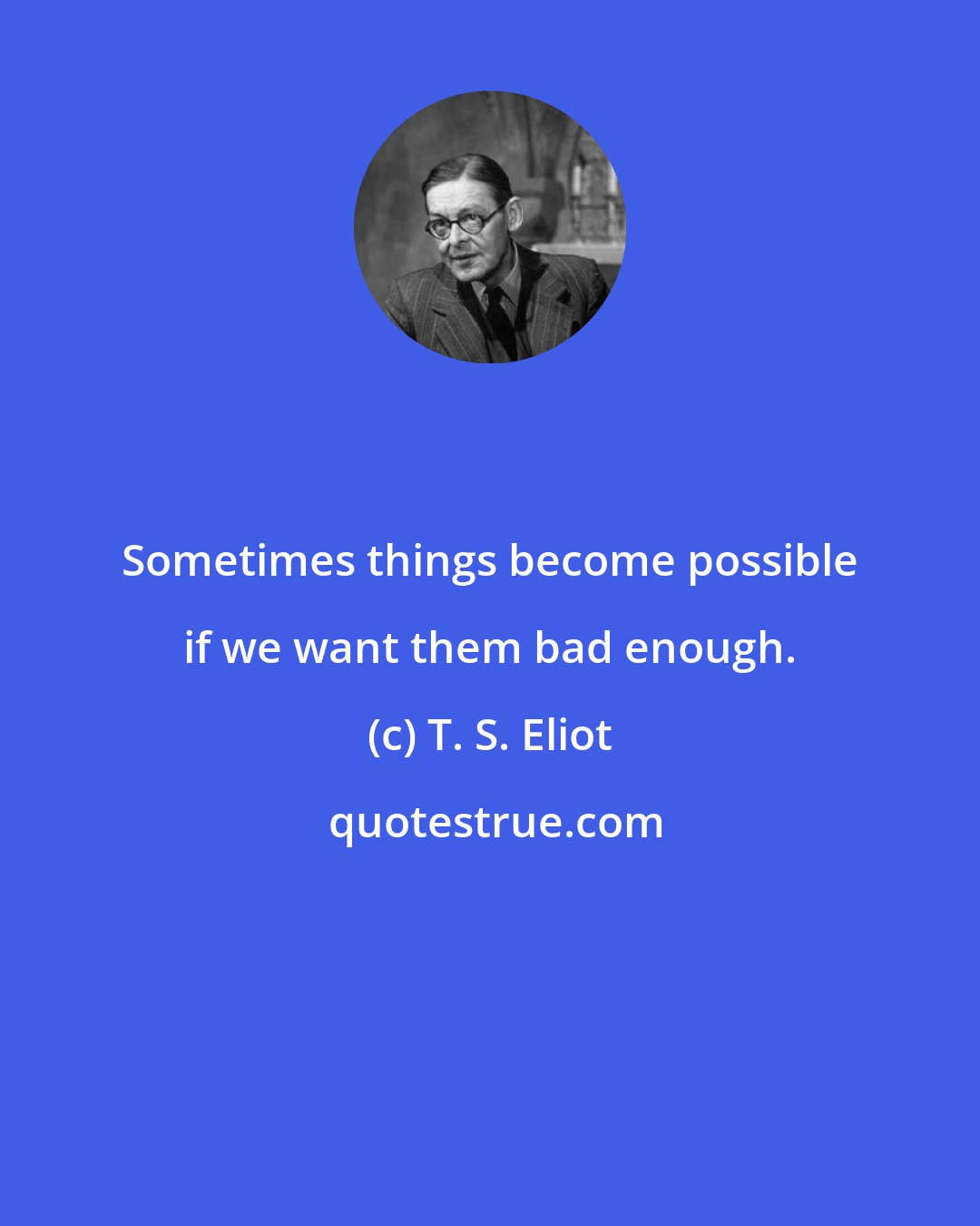 T. S. Eliot: Sometimes things become possible if we want them bad enough.