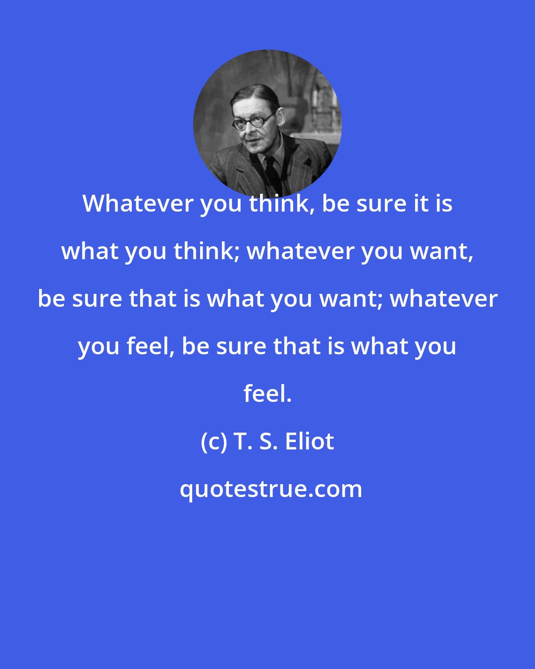 T. S. Eliot: Whatever you think, be sure it is what you think; whatever you want, be sure that is what you want; whatever you feel, be sure that is what you feel.