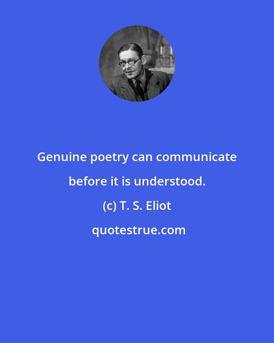 T. S. Eliot: Genuine poetry can communicate before it is understood.