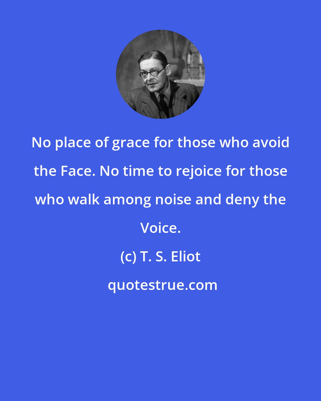 T. S. Eliot: No place of grace for those who avoid the Face. No time to rejoice for those who walk among noise and deny the Voice.