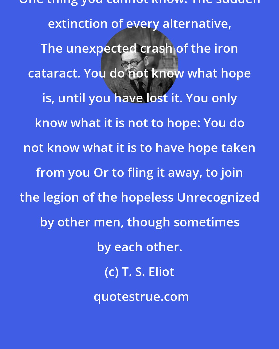 T. S. Eliot: One thing you cannot know: The sudden extinction of every alternative, The unexpected crash of the iron cataract. You do not know what hope is, until you have lost it. You only know what it is not to hope: You do not know what it is to have hope taken from you Or to fling it away, to join the legion of the hopeless Unrecognized by other men, though sometimes by each other.