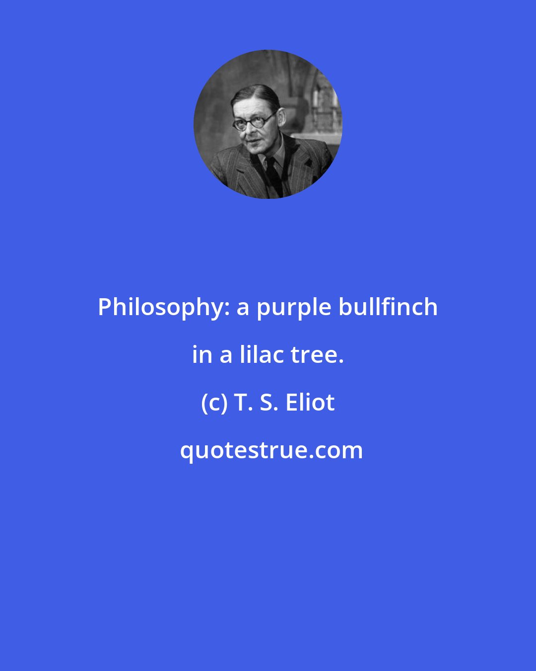 T. S. Eliot: Philosophy: a purple bullfinch in a lilac tree.