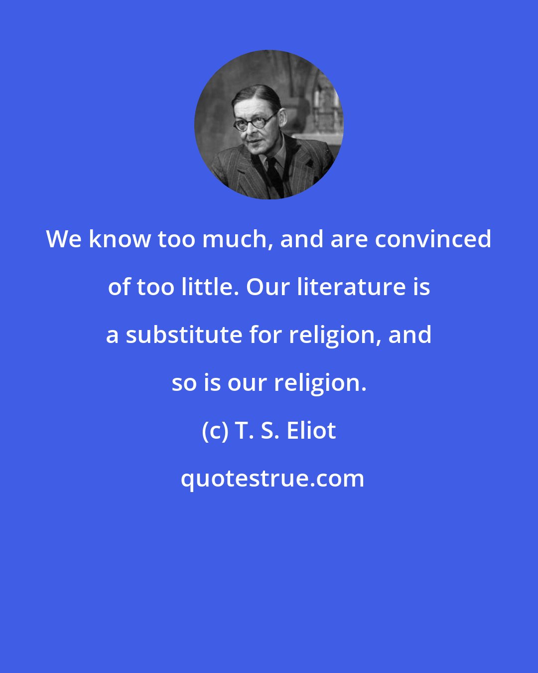 T. S. Eliot: We know too much, and are convinced of too little. Our literature is a substitute for religion, and so is our religion.