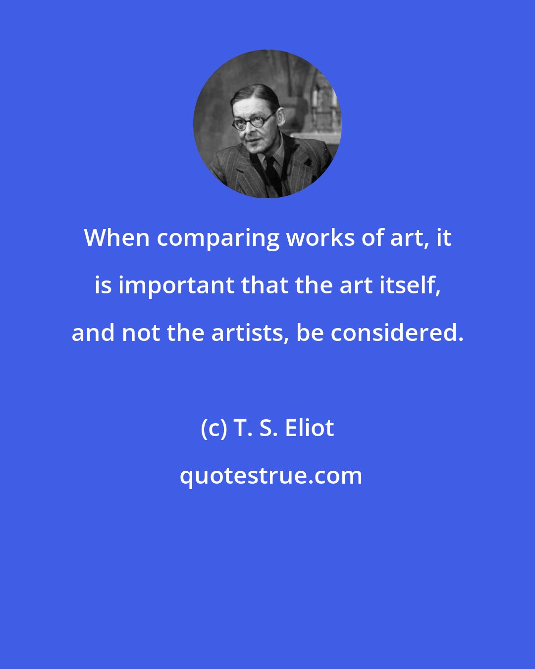 T. S. Eliot: When comparing works of art, it is important that the art itself, and not the artists, be considered.