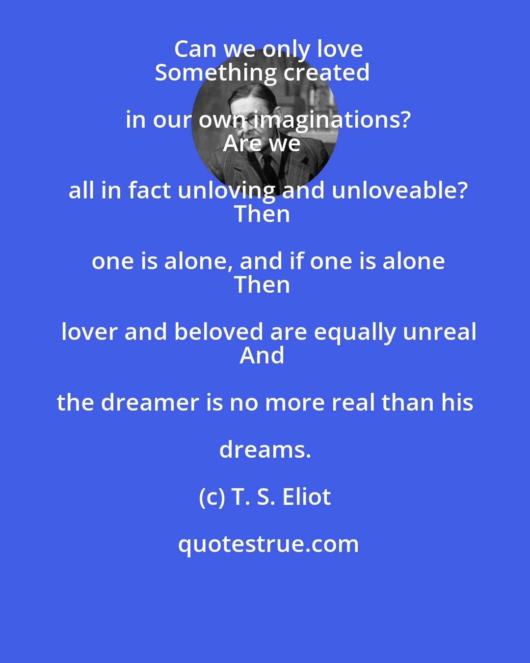 T. S. Eliot: Can we only love
Something created in our own imaginations?
Are we all in fact unloving and unloveable?
Then one is alone, and if one is alone
Then lover and beloved are equally unreal
And the dreamer is no more real than his dreams.