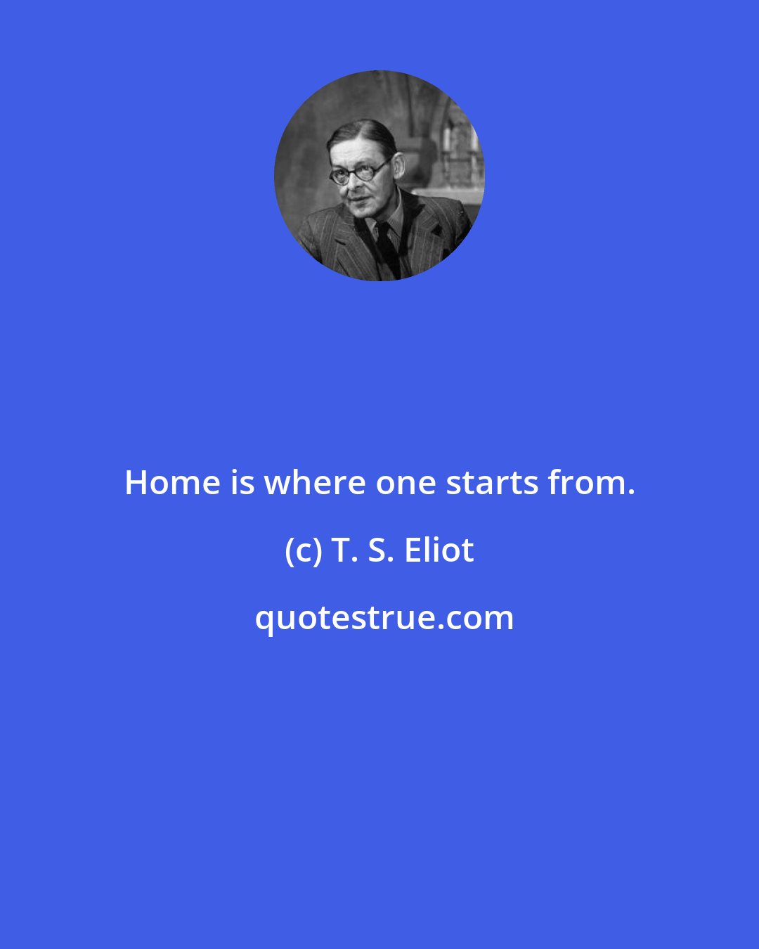 T. S. Eliot: Home is where one starts from.