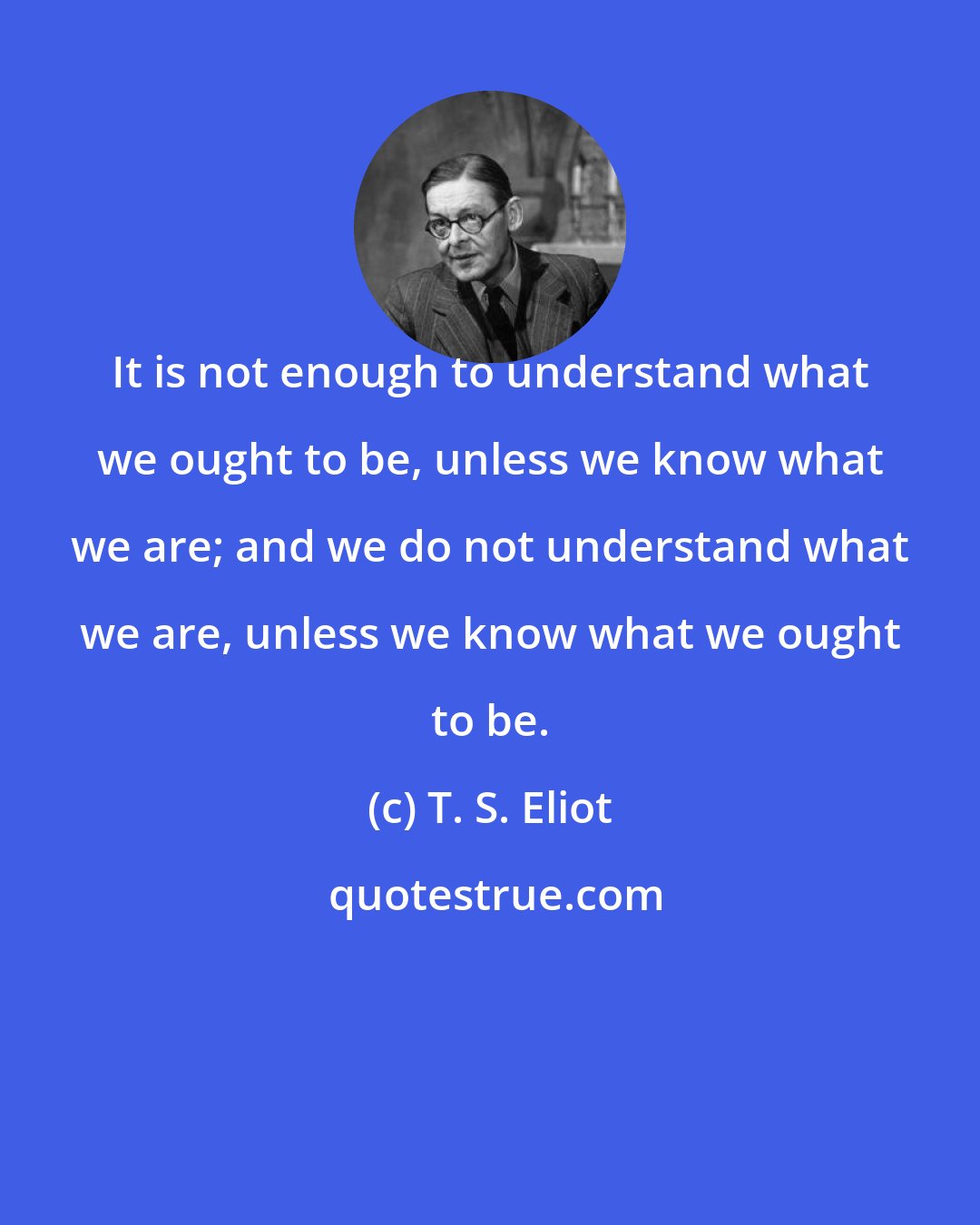 T. S. Eliot: It is not enough to understand what we ought to be, unless we know what we are; and we do not understand what we are, unless we know what we ought to be.