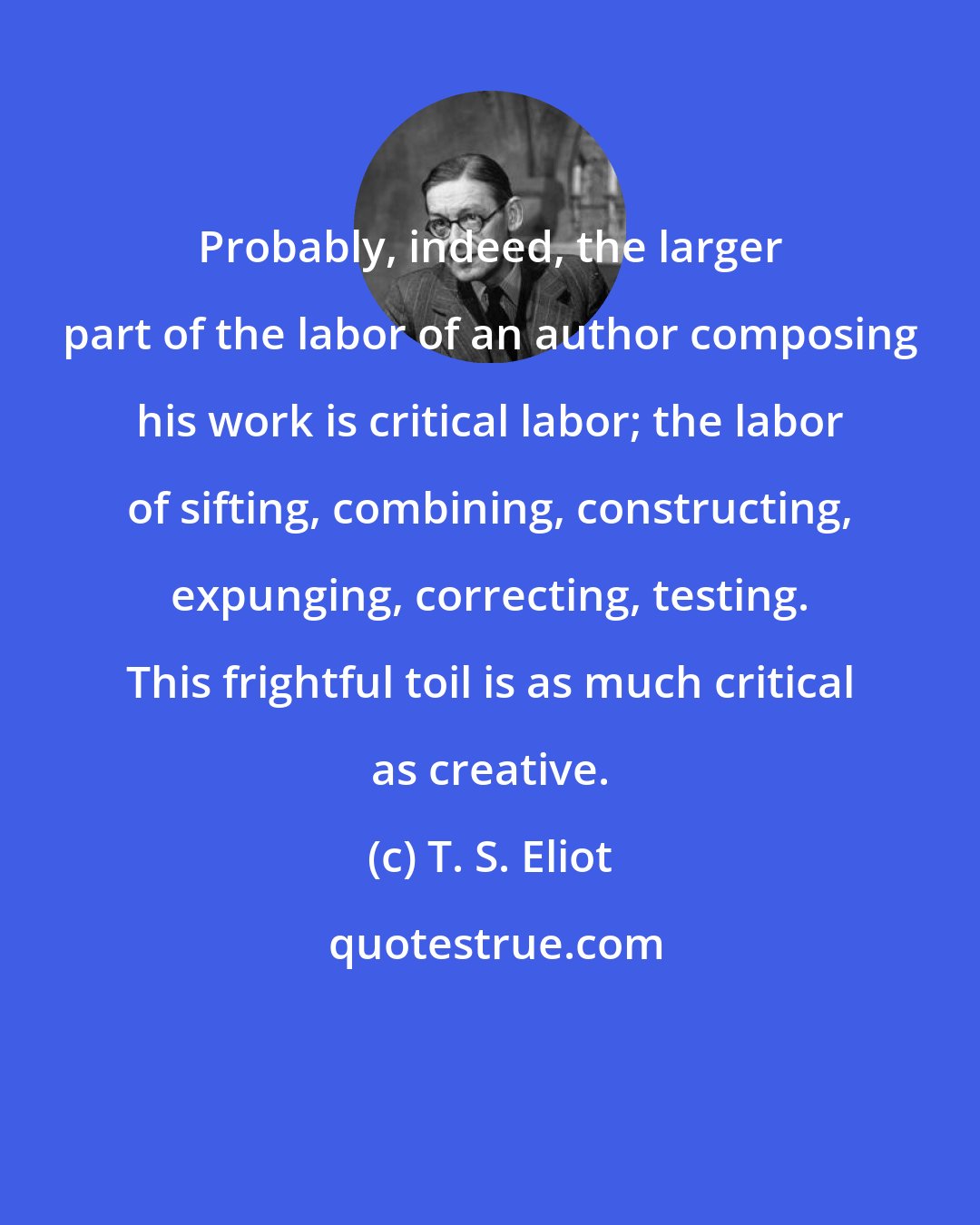 T. S. Eliot: Probably, indeed, the larger part of the labor of an author composing his work is critical labor; the labor of sifting, combining, constructing, expunging, correcting, testing. This frightful toil is as much critical as creative.