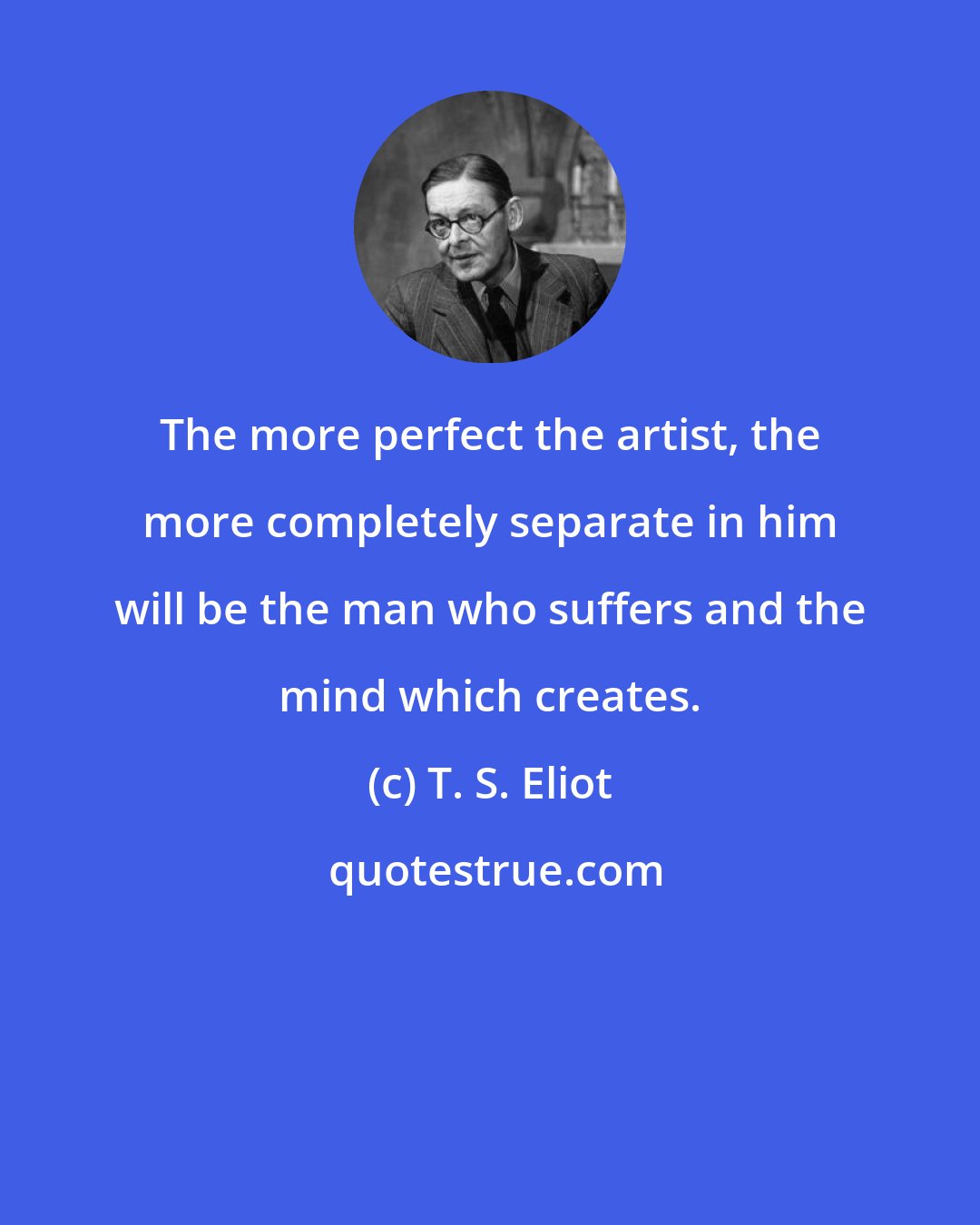T. S. Eliot: The more perfect the artist, the more completely separate in him will be the man who suffers and the mind which creates.