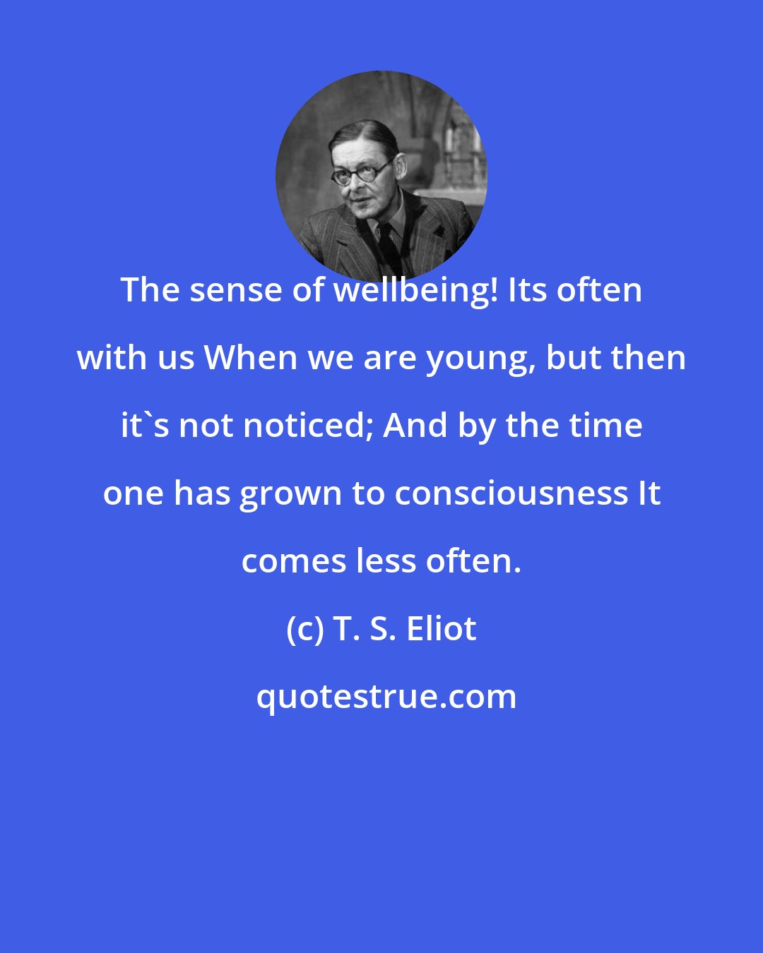 T. S. Eliot: The sense of wellbeing! Its often with us When we are young, but then it's not noticed; And by the time one has grown to consciousness It comes less often.