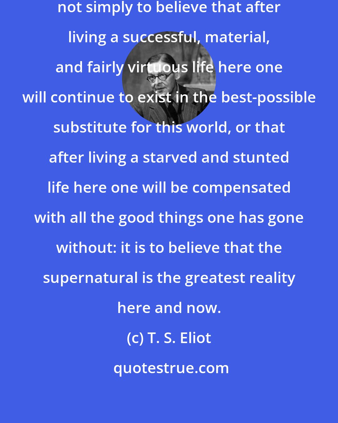 T. S. Eliot: To believe in the supernatural is not simply to believe that after living a successful, material, and fairly virtuous life here one will continue to exist in the best-possible substitute for this world, or that after living a starved and stunted life here one will be compensated with all the good things one has gone without: it is to believe that the supernatural is the greatest reality here and now.