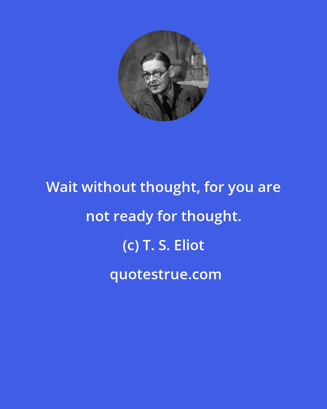 T. S. Eliot: Wait without thought, for you are not ready for thought.