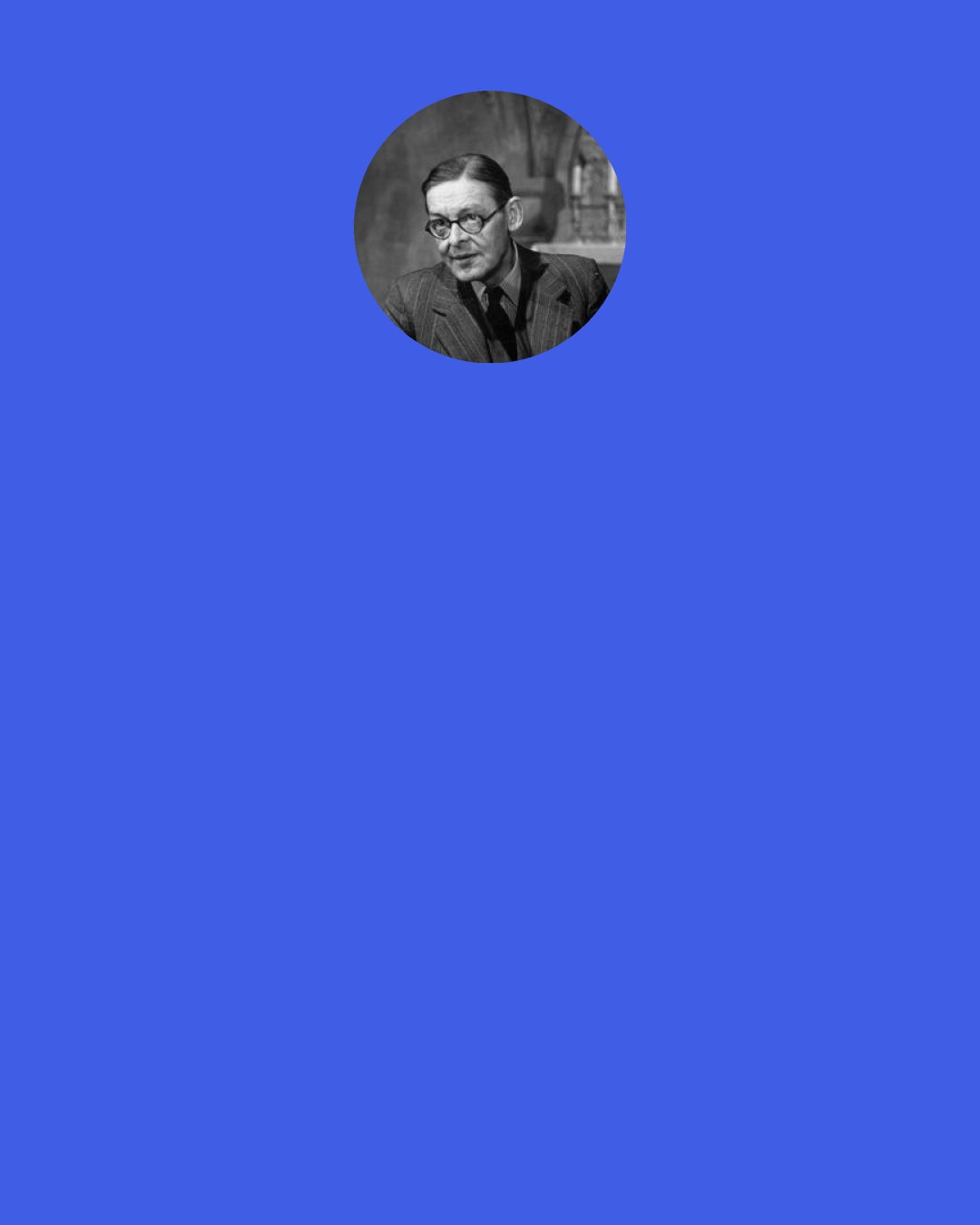 T. S. Eliot: What profession is more trying than that of author? After you finish a piece of work it only seems good to you for a few weeks; or if it seems good at all you are convinced that it is the last you will be able to write; and if it seems bad you wonder whether everything you have done isn’t poor stuff really; and it is one kind of agony while you are writing, and another kind when you aren’t.