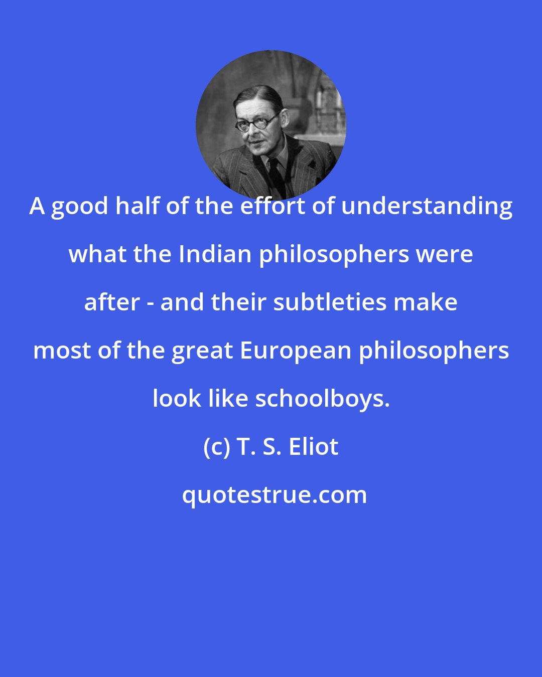 T. S. Eliot: A good half of the effort of understanding what the Indian philosophers were after - and their subtleties make most of the great European philosophers look like schoolboys.