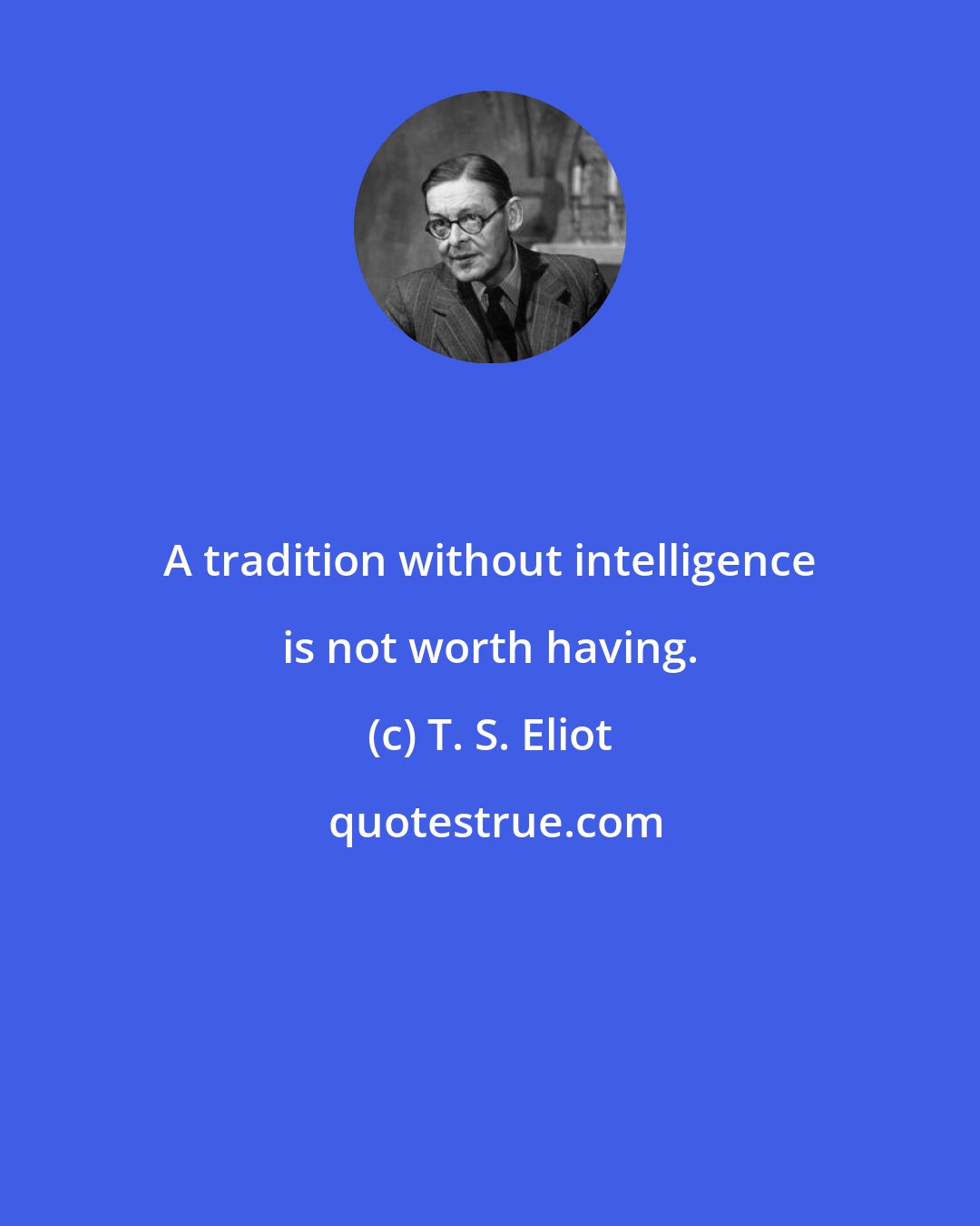 T. S. Eliot: A tradition without intelligence is not worth having.